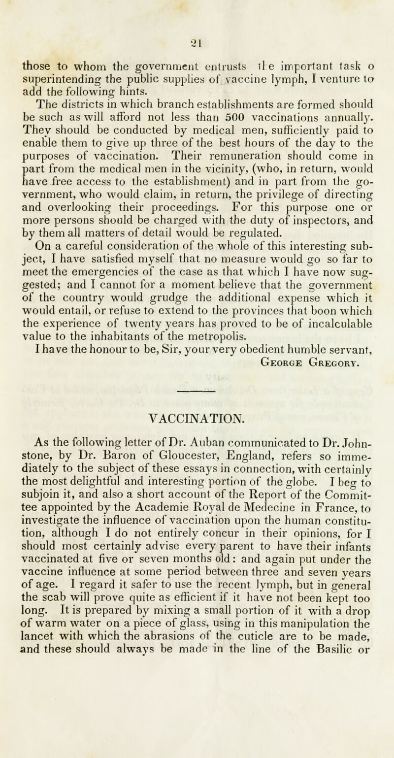 those to whom the government entrusts lie important task o superintending the public supplies of vaccine lymph, I venture to add the following hints. The districts in which branch establishments are formed should be such as will afford not less than 500 vaccinations annually. They should be conducted by medical men, sufficiently paid to enable them to give up three of the best hours of the day to the purposes of vaccination. Their remuneration should come in part from the medical men in the vicinity, (who, in return, would have free access to the establishment) and in part from the go- vernment, who would claim, in return, the privilege of directing and overlooking their proceedings. For this purpose one or more persons should be charged with the duty of inspectors, and by them all matters of detail would be regulated. On a careful consideration of the whole of this interesting sub- ject, I have satisfied myself that no measure would go so far to meet the emergencies of the case as that which I have now sug- gested; and I cannot for a moment believe that the government of the country would grudge the additional expense which it would entail, or refuse to extend to the provinces that boon which the experience of twenty years has proved to be of incalculable value to the inhabitants of the metropolis. I have the honour to be, Sir, your very obedient humble servant, George Gregory. VACCINATION. As the following letter of Dr. Auban communicated to Dr. John- stone, by Dr. Baron of Gloucester, England, refers so imme- diately to the subject of these essays in connection, with certain!y the most delightful and interesting portion of the globe. I bee to subjoin it, and also a short account of the Report of the Commit- tee appointed by the Academie Royal de Medecine in France, to investigate the influence of vaccination upon the human constitu- tion, although I do not entirely concur in their opinions, for I should most certainly advise every parent to have their infants vaccinated at five or seven months old: and again put under the vaccine influence at some period between three and seven years of age. I regard it safer to use the recent lymph, but in general the scab will prove quite as efficient if it have not been kept too long. It is prepared by mixing a small portion of it with a drop of warm water on a piece of glass, using in this manipulation the lancet with which the abrasions of the cuticle are to be made, and these should always be made in the line of the Basilic or