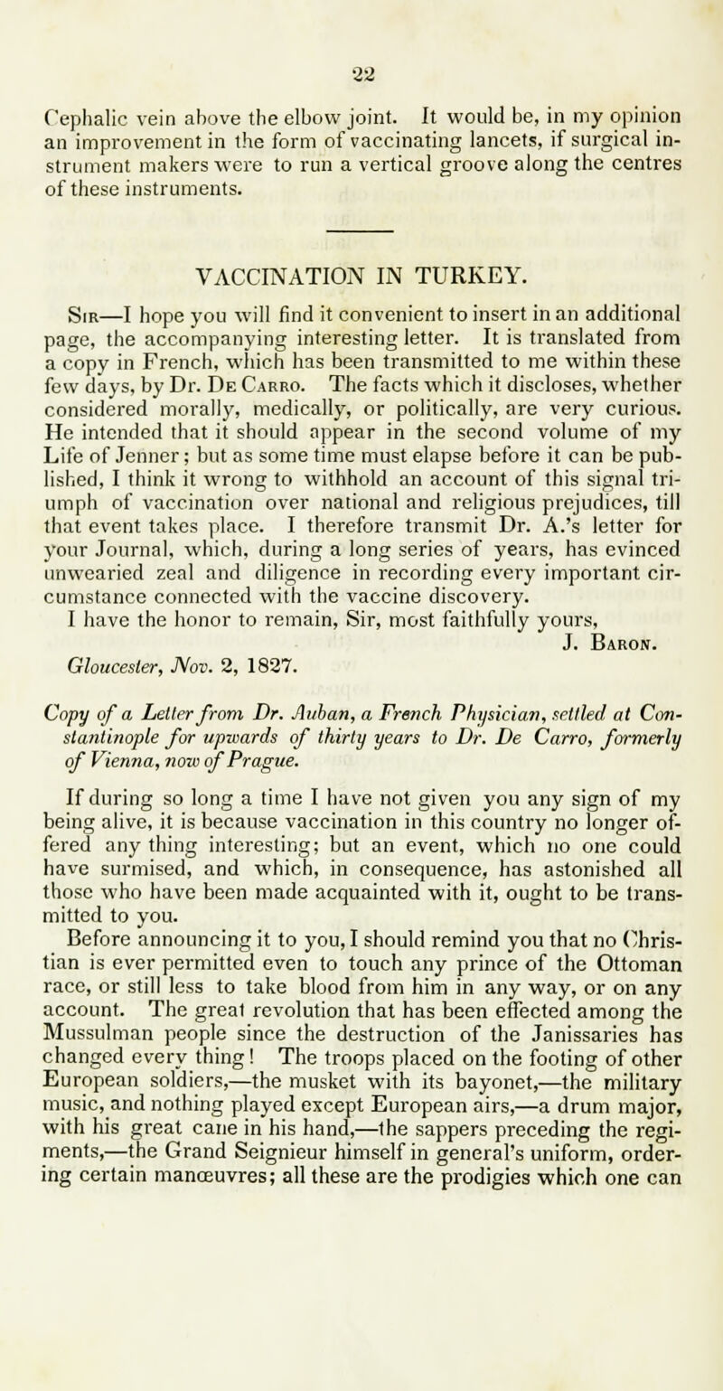 Cephalic vein above the elbow joint. It would be, in my opinion an improvement in the form of vaccinating lancets, if surgical in- strument makers were to run a vertical groove along the centres of these instruments. VACCINATION IN TURKEY. SIR—I hope you will find it convenient to insert in an additional page, the accompanying interesting letter. It is translated from a copy in French, which has been transmitted to me within these few days, by Dr. De Carro. The facts which it discloses, whether considered morally, medically, or politically, are very curious. He intended that it should appear in the second volume of my Life of Jenner; but as some time must elapse before it can be pub- lished, I think it wrong to withhold an account of this signal tri- umph of vaccination over national and religious prejudices, till that event takes place. I therefore transmit Dr. A.'s letter for your Journal, which, during a long series of years, has evinced unwearied zeal and diligence in recording every important cir- cumstance connected with the vaccine discovery. I have the honor to remain, Sir, most faithfully yours, J. Baron. Gloucester, Nov. 2, 1827. Copy of a Letter from Dr. Auban, a French Physician, settled at Con- stantinople for upwards of thirty years to Dr. De Carro, formerly of Vienna, now of Prague. If during so long a time I have not given you any sign of my being alive, it is because vaccination in this country no longer of- fered any thing interesting; but an event, which no one could have surmised, and which, in consequence, has astonished all those who have been made acquainted with it, ought to be trans- mitted to you. Before announcing it to you, I should remind you that no Chris- tian is ever permitted even to touch any prince of the Ottoman race, or still less to take blood from him in any way, or on any account. The great revolution that has been effected among the Mussulman people since the destruction of the Janissaries has changed every thing ! The troops placed on the footing of other European soldiers,—the musket with its bayonet,—the military music, and nothing played except European airs,—a drum major, with his great cane in his hand,—the sappers preceding the regi- ments,—the Grand Seignieur himself in general's uniform, order- ing certain manoeuvres; all these are the prodigies which one can