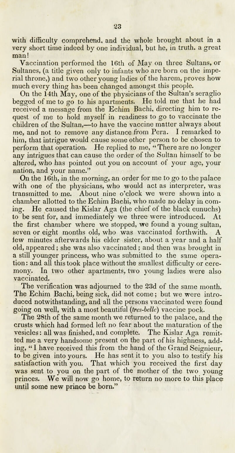 with difficulty comprehend, and the whole brought about in a very short time indeed by one individual, but he, in truth, a great man! Vaccination performed the 16th of May on three Sultans, or Sultanes, (a title given only to infants who are born on the impe- rial throne,) and two other young ladies of the harem, proves how much every thing has been changed amongst this people. On the 14th May, one of the physicians of the Sultan's seraglio begged of me to go to his apartments. He told me that he had received a message from the Echim Bachi, directing him to re- quest of me to hold myself in readiness to go to vaccinate the children of the Sultan,—to have the vaccine matter always about me, and not to remove any distance from Pera. I remarked to him, that intrigue would cause some other person to be chosen to perform that operation. He replied to me, There are no longer any intrigues that can cause the order of the Sultan himself to be altered, who has pointed out you on account of your age, your nation, and your name. On the 16th, in the morning, an order for me to go to the palace with one of the physicians, who would act as interpreter, was transmitted to me. About nine o'clock we were shown into a chamber allotted to the Echim Bachi, who made no delay in com- ing. He caused the Kislar Aga (the chief of the black eunuchs) to be sent for, and immediately we three were introduced. At the first chamber where we stopped, we found a young sultan, seven or eight months old, who was vaccinated forthwith. A few minutes afterwards his elder sister, about a year and a half old, appeared; she was also vaccinated; and then was brought in a still younger princess, who was submitted to the same opera- tion: and all this took place without the smallest difficulty or cere- mony. In two other apartments, two young ladies were also vaccinated. The verification was adjourned to the 23d of the same month. The Echim Bachi, being sick, did not come; but we were intro- duced notwithstanding, and all the persons vaccinated were found going on well, with a most beautiful (tres-belle) vaccine pock. The 28th of the same month we returned to the palace, and the crusts which had formed left no fear about the maturation of the vesicles: all was finished, and complete. The Kislar Aga remit- ted me a very handsome present on the part of his highness, add- ing,  I have received this from the hand of the Grand Seignieur, to be given into yours. He has sent it to you also to testify his satisfaction with you. That which you received the first day was sent to you on the part of the mother of the two young princes. We will now go home, to return no more to this place until some new prince be born.