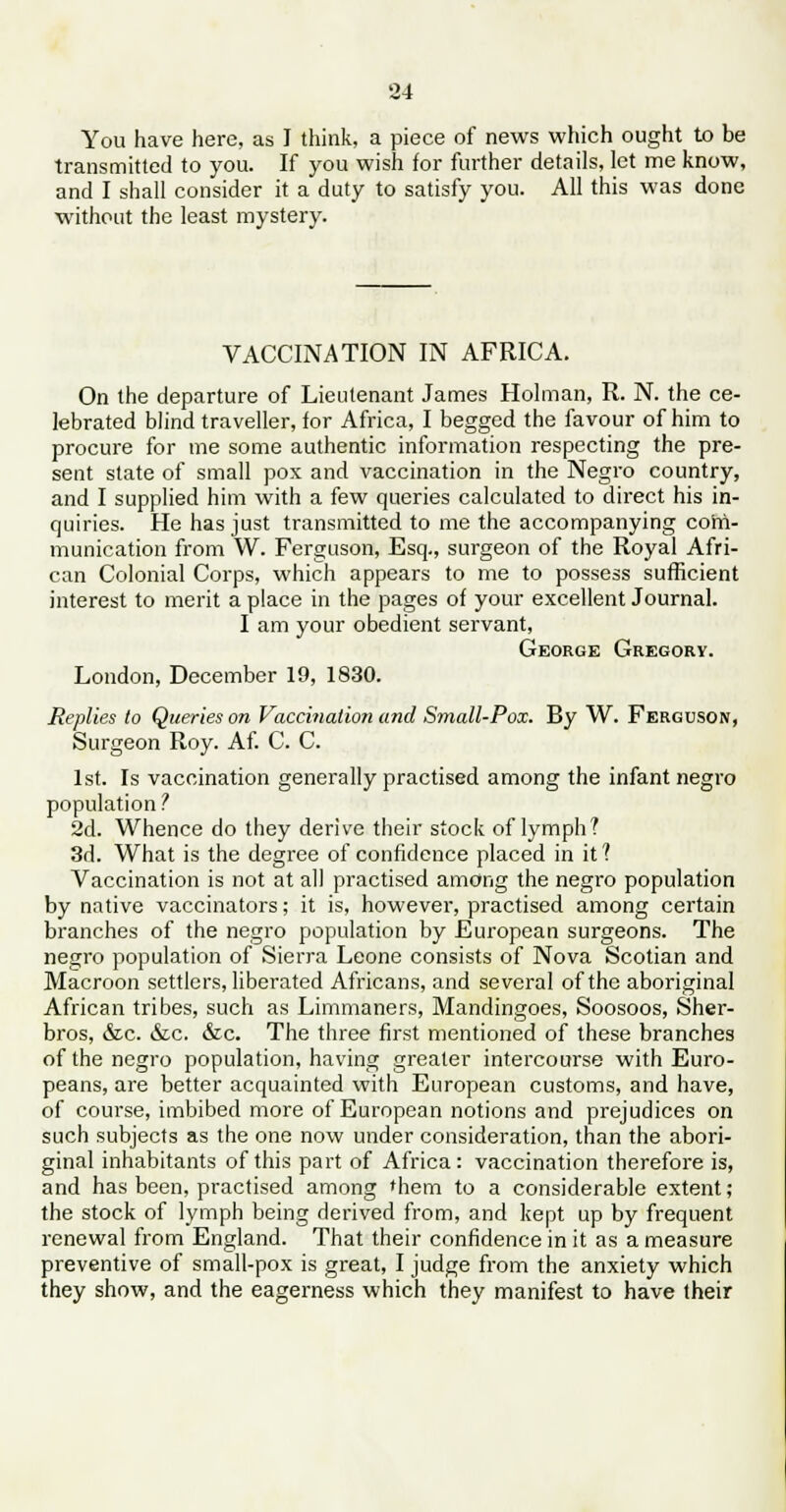You have here, as I think, a piece of news which ought to be transmitted to you. If you wish for further details, let me know, and I shall consider it a duty to satisfy you. All this was done without the least mystery. VACCINATION IN AFRICA. On the departure of Lieutenant James Holman, R. N. the ce- lebrated blind traveller, for Africa, I begged the favour of him to procure for me some authentic information respecting the pre- sent state of small pox and vaccination in the Negro country, and I supplied him with a few queries calculated to direct his in- quiries. He has just transmitted to me the accompanying com- munication from W. Ferguson, Esq., surgeon of the Royal Afri- can Colonial Corps, which appears to me to possess sufficient interest to merit a place in the pages of your excellent Journal. I am your obedient servant, George Gregory. London, December 19, 1830. Replies to Queries on Vaccination and Small-Pox. By W. Ferguson, Surgeon Roy. Af. C. C. 1st. Is vaccination generally practised among the infant negro population ? 2d. Whence do they derive their stock of lymph? 3d. What is the degree of confidence placed in it ? Vaccination is not at all practised among the negro population by native vaccinators; it is, however, practised among certain branches of the negro population by European surgeons. The negro population of Sierra Leone consists of Nova Scotian and Macroon settlers, liberated Africans, and several of the aboriginal African tribes, such as Limmaners, Mandingoes, Soosoos, Sher- bros, &c. &c. &c. The three first mentioned of these branches of the negro population, having greater intercourse with Euro- peans, are better acquainted with European customs, and have, of course, imbibed more of European notions and prejudices on such subjects as the one now under consideration, than the abori- ginal inhabitants of this part of Africa: vaccination therefore is, and has been, practised among them to a considerable extent; the stock of lymph being derived from, and kept up by frequent renewal from England. That their confidence in it as a measure preventive of small-pox is great, I judge from the anxiety which they show, and the eagerness which they manifest to have their