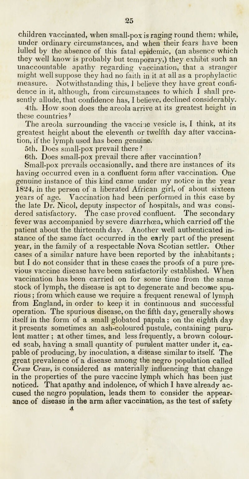 children vaccinated, when small-pox is raging round them; while, under ordinary circumstances, and when their fears have been lulled by the absence of this fatal epidemic, (an absence which they well know is probably but temporary,) they exhibit such an unaccountable apathy regarding vaccination, that a stranger might well suppose they had no faith in it at all as a prophylactic measure. Notwithstanding this, ] believe they have great confi- dence in it, although, from circumstances to which I shall pre- sently allude, that confidence has, I believe, declined considerably. 4th, How soon does the areola arrive at its greatest height in these countries' The areola surrounding the vacche vesicle is, I think, at its greatest height about the eleventh or twelfth day after vaccina- tion, if the lymph used has been genuine. 5th. Does small-pox prevail there? 6th. Does small-pox prevail there after vaccination? Small-pox prevails occasionally, and there are instances of its having occurred even in a confluent form after vaccination. One genuine instance of this kind came under my notice in the year 1824, in the person of a liberated African girl, of about sixteen years of age. Vaccination had been performed in this case by the late Dr. Nicol, deputy inspector of hospitals, and was consi- dered satisfactory. The case proved confluent. The secondary fever was accompanied by severe diarrhoea, which carried off the patient about the thirteenth day. Another well authenticated in- stance of the same fact occurred in the early part of the present year, in the family of a respectable Nova Scotia n settler. Other cases of a similar nature have been reported by the inhabitants; but I do not consider that in these cases the proofs of a pure pre- vious vaccine disease have been satisfactorily established. When vaccination has been carried on for some time from the same stock of lymph, the disease is apt to degenerate and become spu- rious ; from which cause we require a frequent renewal of lymph from England, in order to keep it in continuous and successful operation. The spurious disease, on the fifth day, generally shows itself in the form of a small globated papula; on the eighth day it presents sometimes an ash-coloured pustule, containing puru- lent matter ; at other times, and less frequently, a brown colour- ed scab, having a small quantity of purulent matter under it, ca- pable of producing, by inoculation, a disease similar to itself. The great prevalence of a disease among the negro population called Craw Craw, is considered as materially influencing that change in the properties of the pure vaccine lymph which has been just noticed. That apathy and indolence, of which I have already ac- cused the negro population, leads them to consider the appear- ance of disease in the arm after vaccination, as the test of safety 4-