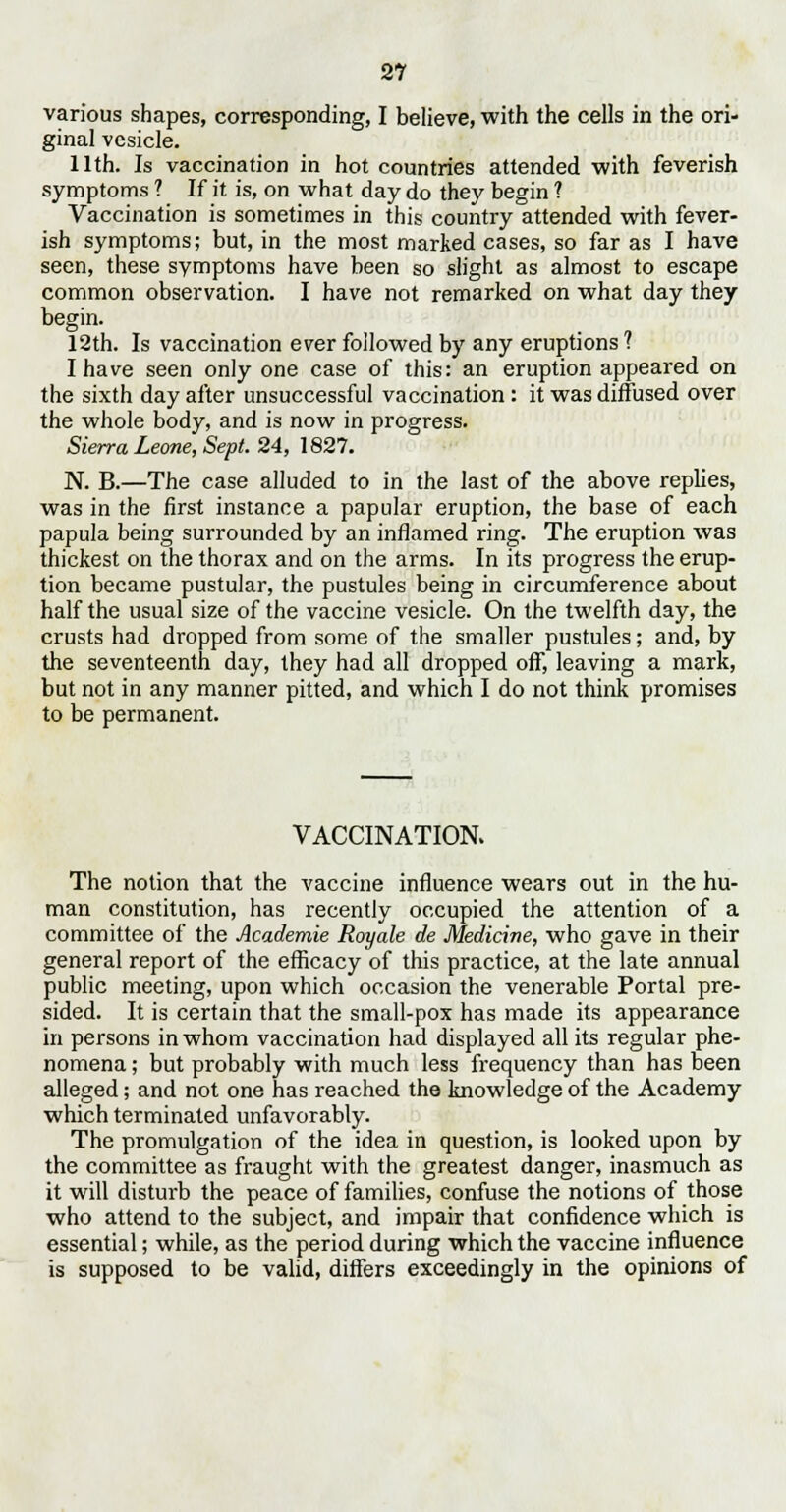 various shapes, corresponding, I believe, with the cells in the ori- ginal vesicle. 11th. Is vaccination in hot countries attended with feverish symptoms ? If it is, on what day do they begin ? Vaccination is sometimes in this country attended with fever- ish symptoms; but, in the most marked cases, so far as I have seen, these symptoms have been so slight as almost to escape common observation. I have not remarked on what day they begin. 12th. Is vaccination ever followed by any eruptions ? I have seen only one case of this: an eruption appeared on the sixth day after unsuccessful vaccination: it was diffused over the whole body, and is now in progress. Sierra Leone, Sept. 24, 1827. N. B.—The case alluded to in the last of the above replies, was in the first instance a papular eruption, the base of each papula being surrounded by an inflamed ring. The eruption was thickest on the thorax and on the arms. In its progress the erup- tion became pustular, the pustules being in circumference about half the usual size of the vaccine vesicle. On the twelfth day, the crusts had dropped from some of the smaller pustules; and, by the seventeenth day, they had all dropped off, leaving a mark, but not in any manner pitted, and which I do not think promises to be permanent. VACCINATION. The notion that the vaccine influence wears out in the hu- man constitution, has recently occupied the attention of a committee of the Academie Royale de Medicine, who gave in their general report of the efficacy of this practice, at the late annual public meeting, upon which occasion the venerable Portal pre- sided. It is certain that the small-pox has made its appearance in persons in whom vaccination had displayed all its regular phe- nomena ; but probably with much less frequency than has been alleged; and not one has reached the knowledge of the Academy which terminated unfavorably. The promulgation of the idea in question, is looked upon by the committee as fraught with the greatest danger, inasmuch as it will disturb the peace of families, confuse the notions of those who attend to the subject, and impair that confidence which is essential; while, as the period during which the vaccine influence is supposed to be valid, differs exceedingly in the opinions of