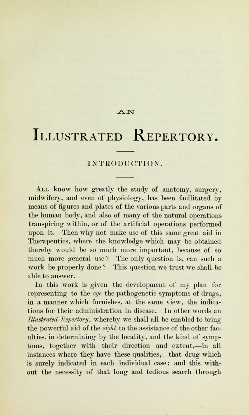 .A-isr Illustrated Repertory. INTRODUCTION. All know how greatly the study of anatomy, surgery, midwifery, and even of physiology, has been facilitated by means of figures and plates of the various parts and organs of the human body, and also of many of the natural operations transpiring within, or of the artificial operations performed upon it. Then why not make use of this same great aid in Therapeutics, where the knowledge which may be obtained thereby would be so much more important, because of so much more general use ? The only question is, can such a work be properly done ? This question we trust we shall be able to answer. In this work is given the development of my plan for representing to the eye the pathogenetic symptoms of drugs, in a manner which furnishes, at the same view, the indica- tions for their administration in disease. In other words an Illustrated Repertory, whereby we shall all be enabled to bring the powerful aid of the sight to the assistance of the other fac- ulties, in determining by the locality, and the kind of symp- toms, together with their direction and extent,—in all instances where they have these qualities,—that drug which is surely indicated in each individual case; and this with- out the necessity of that long and tedious search through