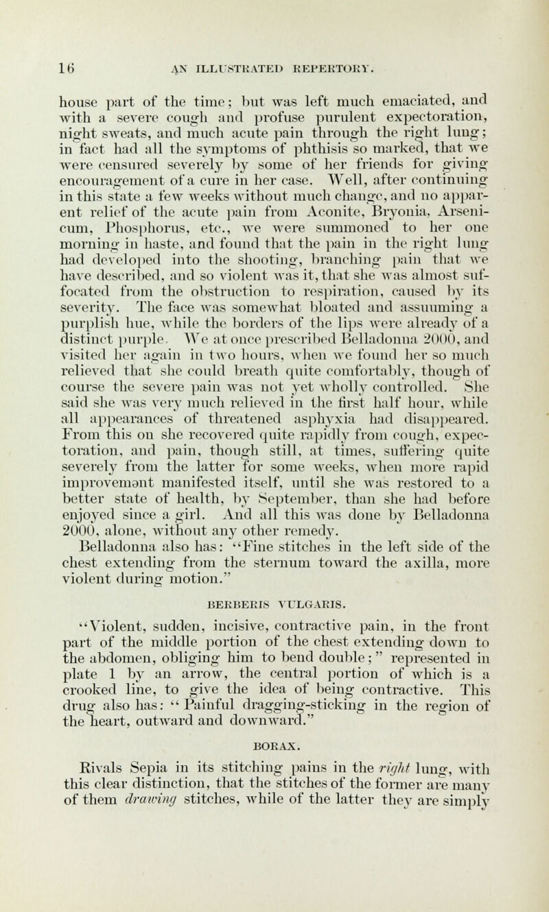 house part of the time; but was left much emaciated, and with a severe cough and profuse purulent expectoration, night sweats, and much acute pain through the right lung; in fact had all the symptoms of phthisis so marked, that we were censured severely by some of her friends for giving encouragement of a cure in her case. Well, after continuing in this state a few weeks without much change, and no appar- ent relief of the acute pain from Aconite, Bryonia, Arseni- cum, Phosphorus, etc., we were summoned to her one morning in haste, and found that the pain in the right lung had developed into the shooting, branching pain that we have described, and so violent was it, that she was almost suf- focated from the obstruction to respiration, caused by its severity. The face was somewhat bloated and assuuming a purplish hue, while the borders of the lips wrere alreadj' of a distinct purple. We at once prescribed Belladonna 2000, and visited her again in two hours, when we found her so much relieved that she could breath quite comfortably, though of course the severe pain was not yet wholly controlled. She said she was very much relieved in the first half hour, while all appearances of threatened asphyxia had disappeared. From this on she recovered quite rapidly from cough, expec- toration, and pain, though still, at times, suffering quite severely from the latter for some weeks, when more rapid improvemant manifested itself, until she was restored to a better state of health, by September, than she had before enjoyed since a girl. And all this was done by Belladonna 2000, alone, without any other remedy. Belladonna also has: Fine stitches in the left side of the chest extending from the sternum toward the axilla, more violent during motion. BERBERIS VULGARIS. Violent, sudden, incisive, contractive pain, in the front part of the middle portion of the chest extending down to the abdomen, obliging him to bend double;  represented in plate 1 by an arrow, the central portion of which is a crooked line, to give the idea of being contractive. This drug also has: Painful dragging-sticking in the region of the heart, outward and downward. BORAX. Rivals Sepia in its stitching pains in the right lung, with this clear distinction, that the stitches of the former are many of them drawing stitches, while of the latter they are simply