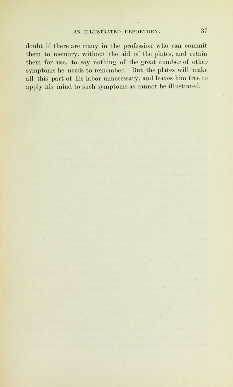 doubt if there are many in the profession who can commit them to memory, without the aid of the plates, and retain them for use, to say nothing of the great number of other symptoms he needs to remember. But the plates will make all this part ot his labor unnecessary, and leaves him free to apply his mind to such symptoms as cannot be illustrated.