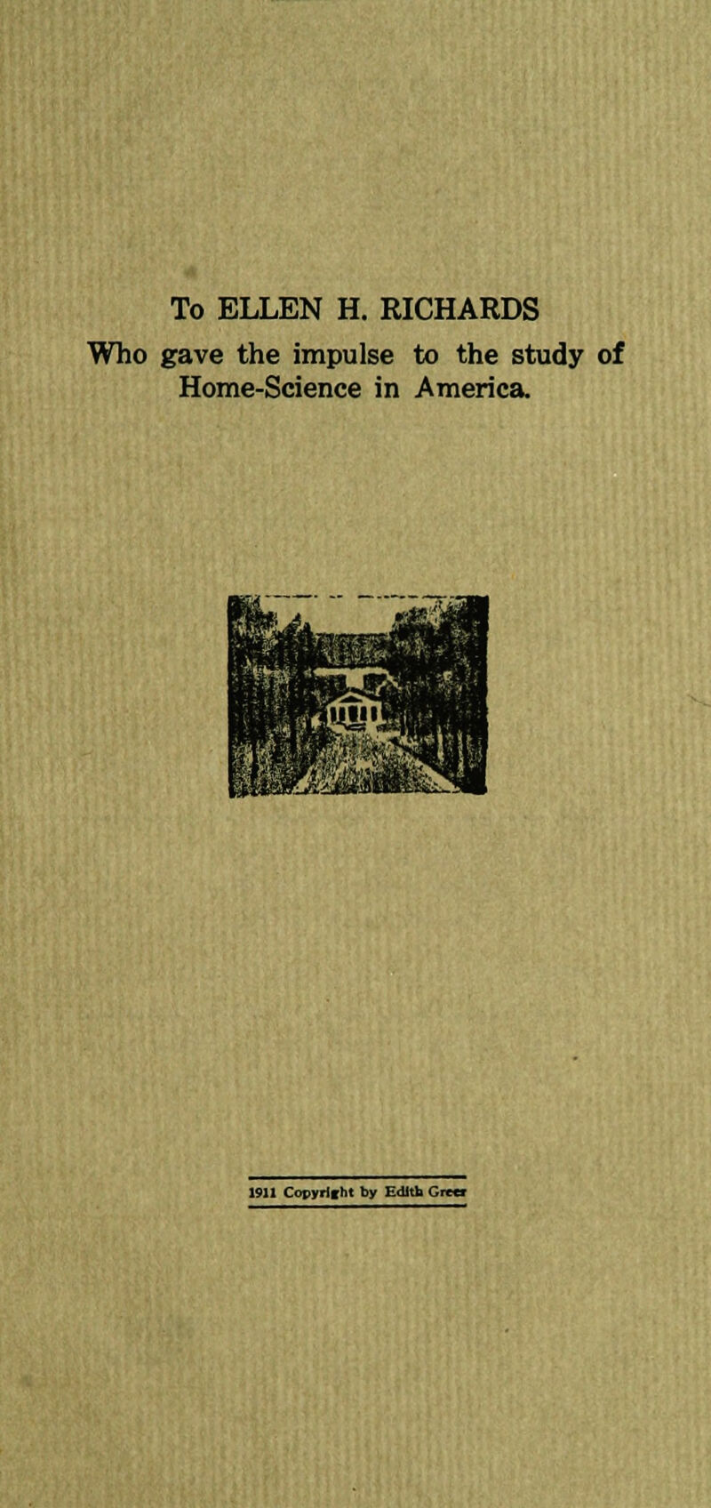 To ELLEN H. RICHARDS Who gave the impulse to the study of Home-Science in America. 1911 Copyright by Edith Grw»