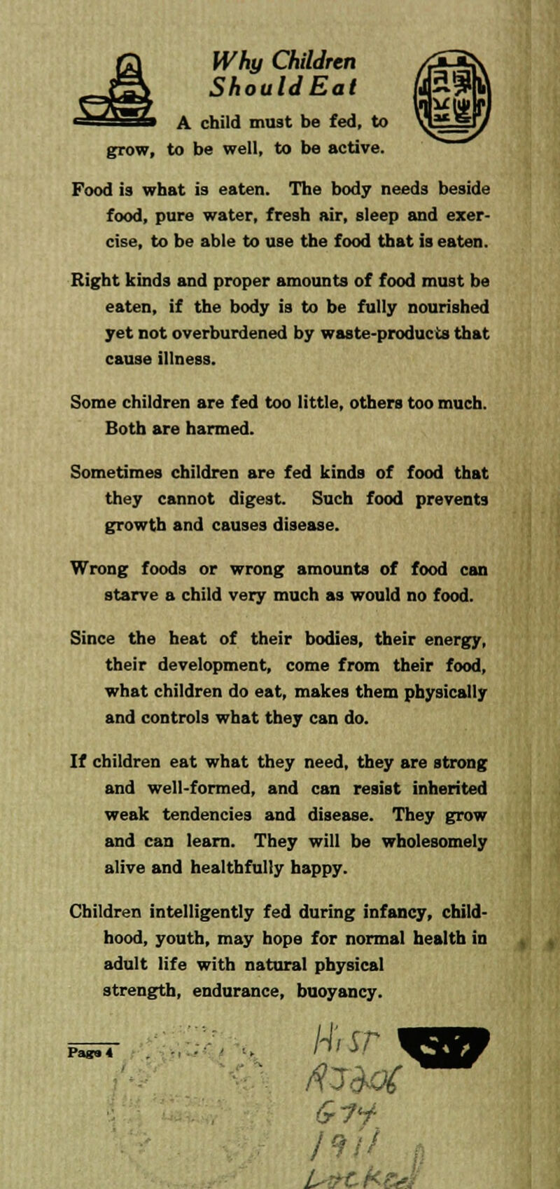 ShouldEat A child must be fed, to grow, to be well, to be active. Food is what is eaten. The body needs beside food, pure water, fresh air, sleep and exer- cise, to be able to use the food that is eaten. Right kinds and proper amounts of food must be eaten, if the body is to be fully nourished yet not overburdened by waste-products that cause illness. Some children are fed too little, others too much. Both are harmed. Sometimes children are fed kinds of food that they cannot digest. Such food prevents growth and causes disease. Wrong foods or wrong amounts of food can starve a child very much as would no food. Since the heat of their bodies, their energy, their development, come from their food, what children do eat, makes them physically and controls what they can do. If children eat what they need, they are strong and well-formed, and can resist inherited weak tendencies and disease. They grow and can learn. They will be wholesomely alive and healthfully happy. Children intelligently fed during infancy, child- hood, youth, may hope for normal health in adult life with natural physical strength, endurance, buoyancy. H'rsr /*/'/