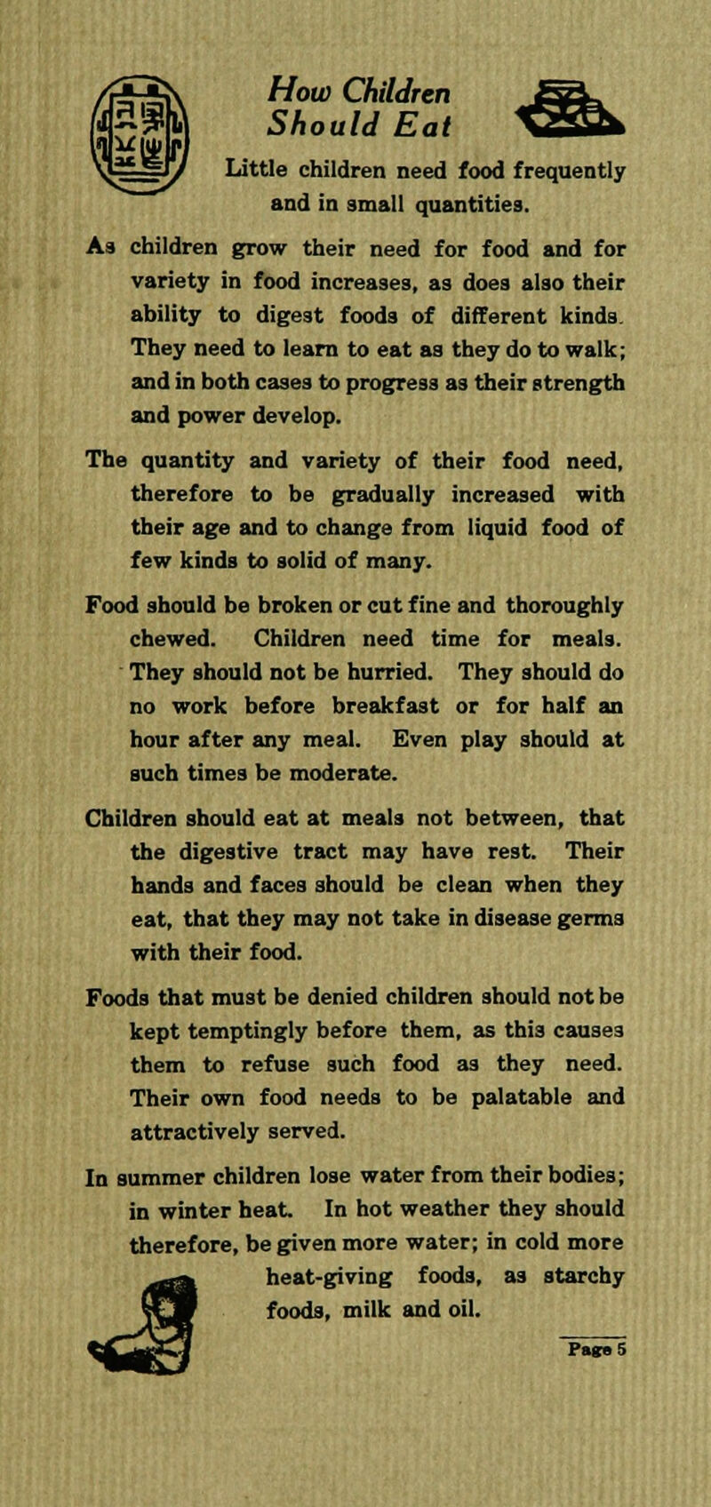 Should Eat Little children need food frequently and in small quantities. As children grow their need for food and for variety in food increases, as does also their ability to digest foods of different kinds They need to learn to eat aa they do to walk; and in both cases to progress as their strength and power develop. The quantity and variety of their food need, therefore to be gradually increased with their age and to change front liquid food of few kinds to solid of many. Food should be broken or cut fine and thoroughly chewed. Children need time for meals. ' They should not be hurried. They should do no work before breakfast or for half an hour after any meal. Even play should at such times be moderate. Children should eat at meals not between, that the digestive tract may have rest. Their hands and faces should be clean when they eat, that they may not take in disease germs with their food. Foods that must be denied children should not be kept temptingly before them, as this causes them to refuse such food as they need. Their own food needs to be palatable and attractively served. In summer children lose water from their bodies; in winter heat. In hot weather they should therefore, be given more water; in cold more heat-giving foods, as starchy foods, milk and oil.