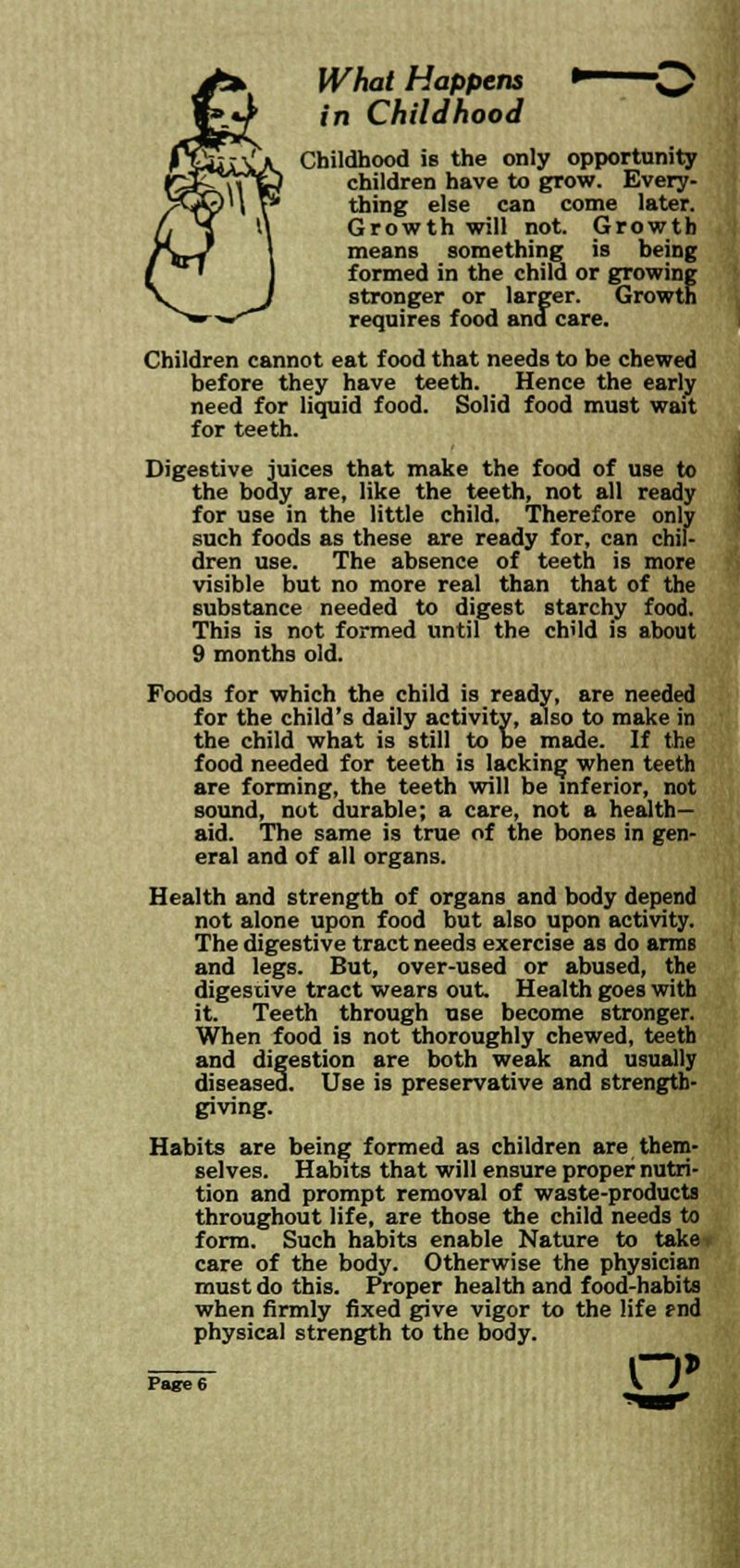What Happens •—~0 in Childhood Childhood is the only opportunity children have to grow. Every- thing else can come later. Growth will not. Growth means something is being formed in the child or growing stronger or larger. Growth requires food and care. Children cannot eat food that needs to be chewed before they have teeth. Hence the early need for liquid food. Solid food must wait for teeth. Digestive juices that make the food of use to the body are, like the teeth, not all ready for use in the little child. Therefore only such foods as these are ready for, can chil- dren use. The absence of teeth is more visible but no more real than that of the substance needed to digest starchy food. This is not formed until the child is about 9 months old. Foods for which the child is ready, are needed for the child's daily activity, also to make in the child what is still to be made. If the food needed for teeth is lacking when teeth are forming, the teeth will be inferior, not sound, not durable; a care, not a health- aid. The same is true of the bones in gen- eral and of all organs. Health and strength of organs and body depend not alone upon food but also upon activity. The digestive tract needs exercise as do arms and legs. But, over-used or abused, the digestive tract wears out. Health goes with it. Teeth through use become stronger. When food is not thoroughly chewed, teeth and digestion are both weak and usually diseased. Use is preservative and strength- giving. Habits are being formed as children are them- selves. Habits that will ensure proper nutri- tion and prompt removal of waste-products throughout life, are those the child needs to form. Such habits enable Nature to taker care of the body. Otherwise the physician must do this. Proper health and food-habits when firmly fixed give vigor to the life rnd physical strength to the body. o