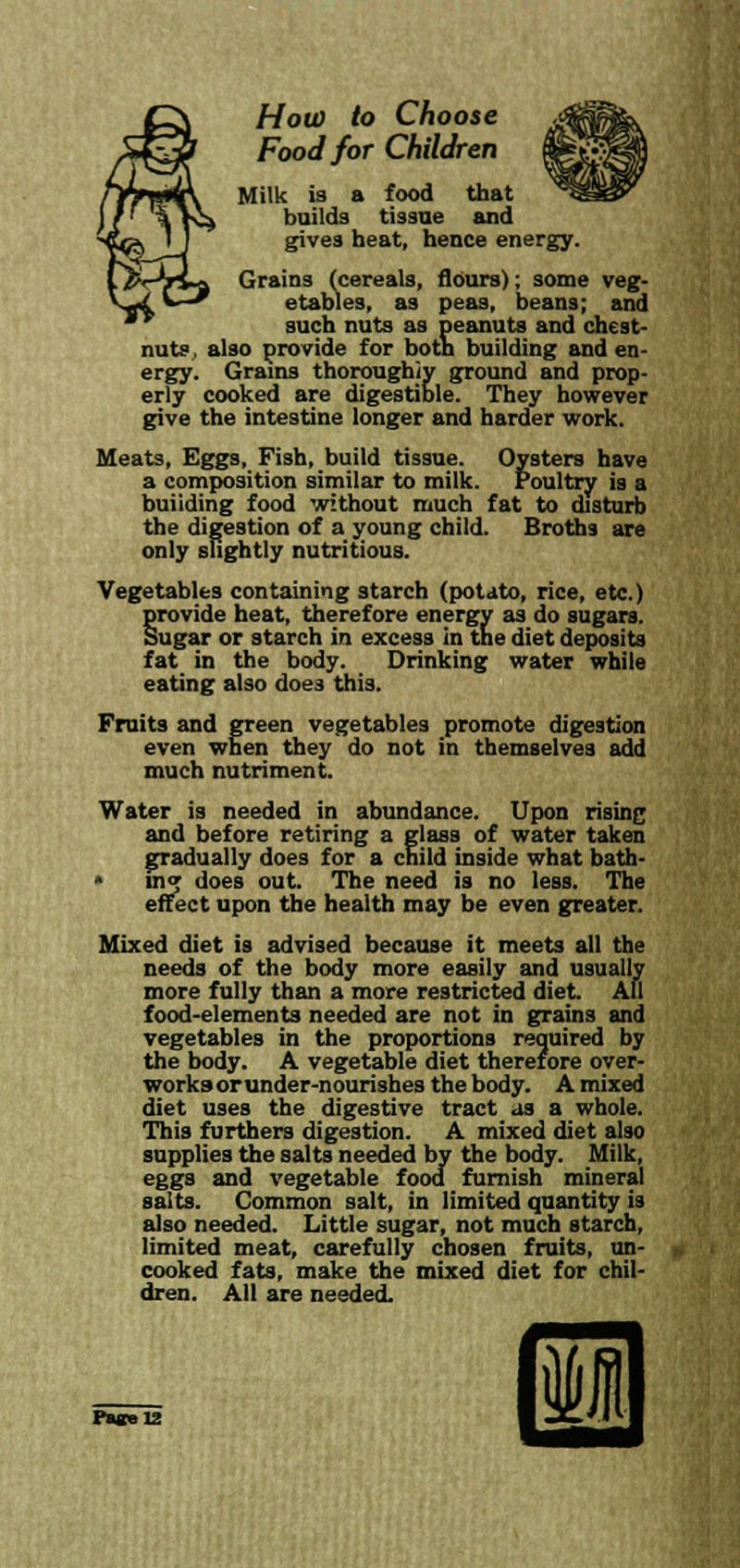 How to Choose Food for Children Milk is a food that builds tissue and gives heat, hence energy. Grains (cereals, flours); some veg- etables, as peas, beans; and such nuts as peanuts and chest- nuts , also provide for both building and en- ergy. Grains thoroughly ground and prop- erly cooked are digestible. They however give the intestine longer and harder work. Meats, Eggs, Fish, build tissue. Oysters have a composition similar to milk. Poultry is a buiiding food without much fat to disturb the digestion of a young child. Broths are only slightly nutritious. Vegetables containing starch (potato, rice, etc.) §rovide heat, therefore energy as do sugars, ugar or starch in excess in the diet deposits fat in the body. Drinking water while eating also does this. Fruits and green vegetables promote digestion even when they do not in themselves add much nutriment. Water is needed in abundance. Upon rising and before retiring a glass of water taken gradually does for a child inside what bath- * inj does out. The need is no less. The effect upon the health may be even greater. Mixed diet is advised because it meets all the needs of the body more easily and usually more fully than a more restricted diet. All food-elements needed are not in grains and vegetables in the proportions required by the body. A vegetable diet therefore over- works or under-nourishes the body. A mixed diet uses the digestive tract as a whole. This furthers digestion. A mixed diet also supplies the salts needed by the body. Milk, eggs and vegetable food furnish mineral salts. Common salt, in limited quantity is also needed. Little sugar, not much starch, limited meat, carefully chosen fruits, un- cooked fats, make the mixed diet for chil- dren. All are needed.