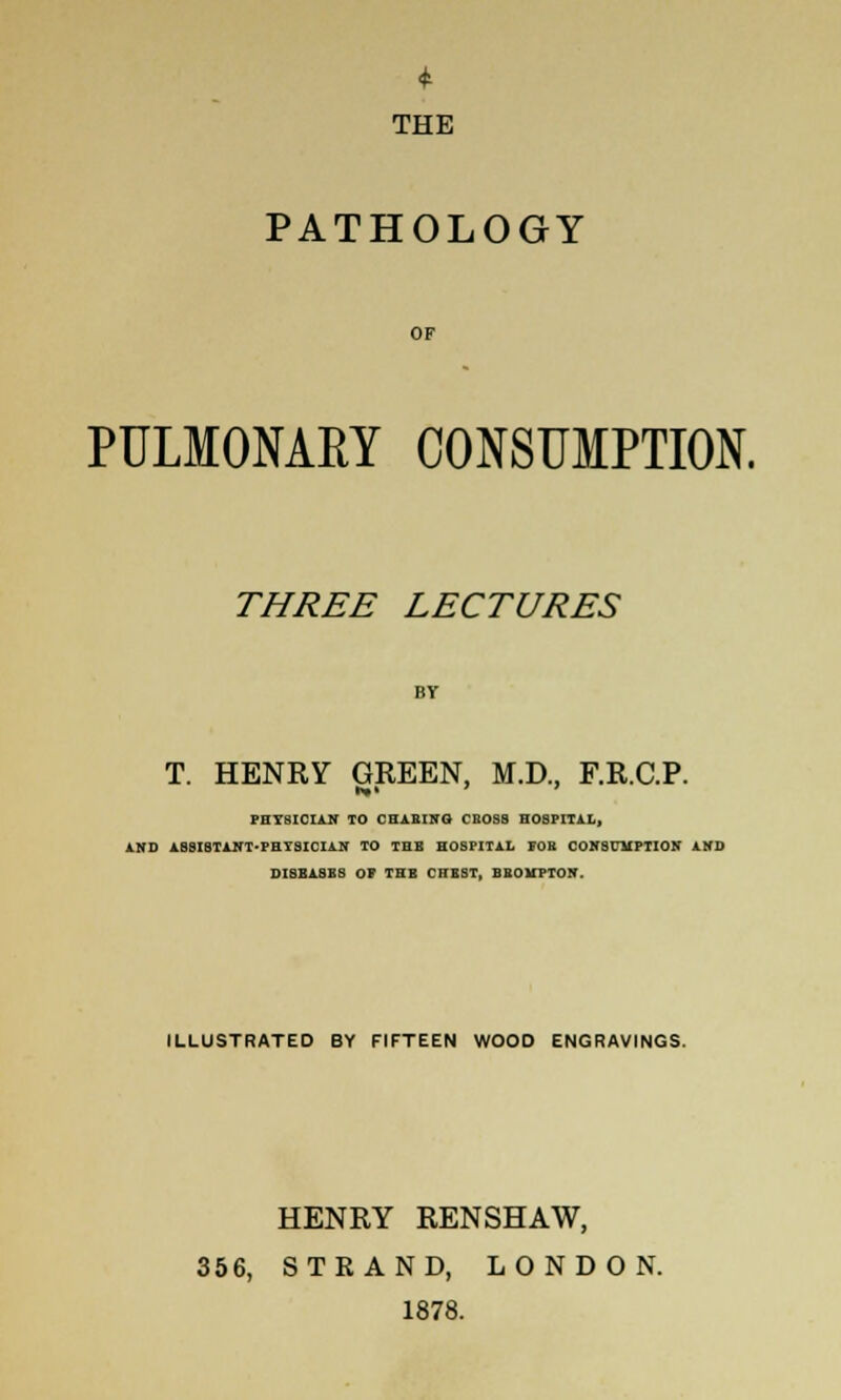 THE PATHOLOGY OF PULMONARY CONSUMPTION. THREE LECTURES T. HENRY GREEN, M.D., F.R.C.P. PHYSICIAN TO CHARING CBOS8 nOSIUTAL, AND ABSISTANT-PHTSICIAN TO THB HOSPITAL FOB CONSUMPTION AND DIBBASBS OF THB CHBST, BBOUPTON. ILLUSTRATED BY FIFTEEN WOOD ENGRAVINGS. HENRY RENSHAW, 356, STRAND, LONDON. 1878.