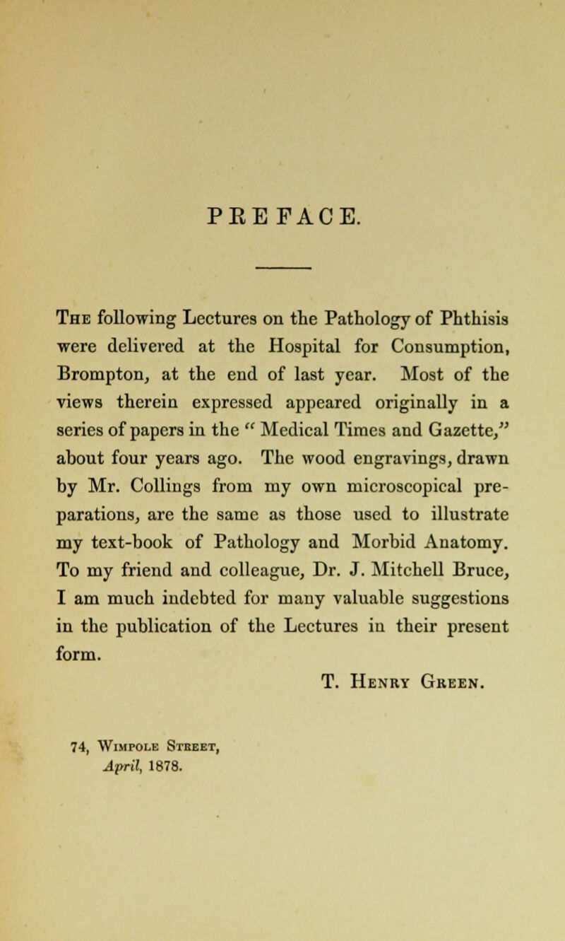 PEEFACE. The following Lectures on the Pathology of Phthisis were delivered at the Hospital for Consumption, Brompton, at the end of last year. Most of the views therein expressed appeared originally in a series of papers in the  Medical Times and Gazette, about four years ago. The wood engravings, drawn by Mr. Collings from my own microscopical pre- parations, are the same as those used to illustrate my text-book of Pathology and Morbid Anatomy. To my friend and colleague, Dr. J. Mitchell Bruce, I am much indebted for many valuable suggestions in the publication of the Lectures in their present form. T. Henry Green. 74, Wimpole Stbeet, April, 1878.