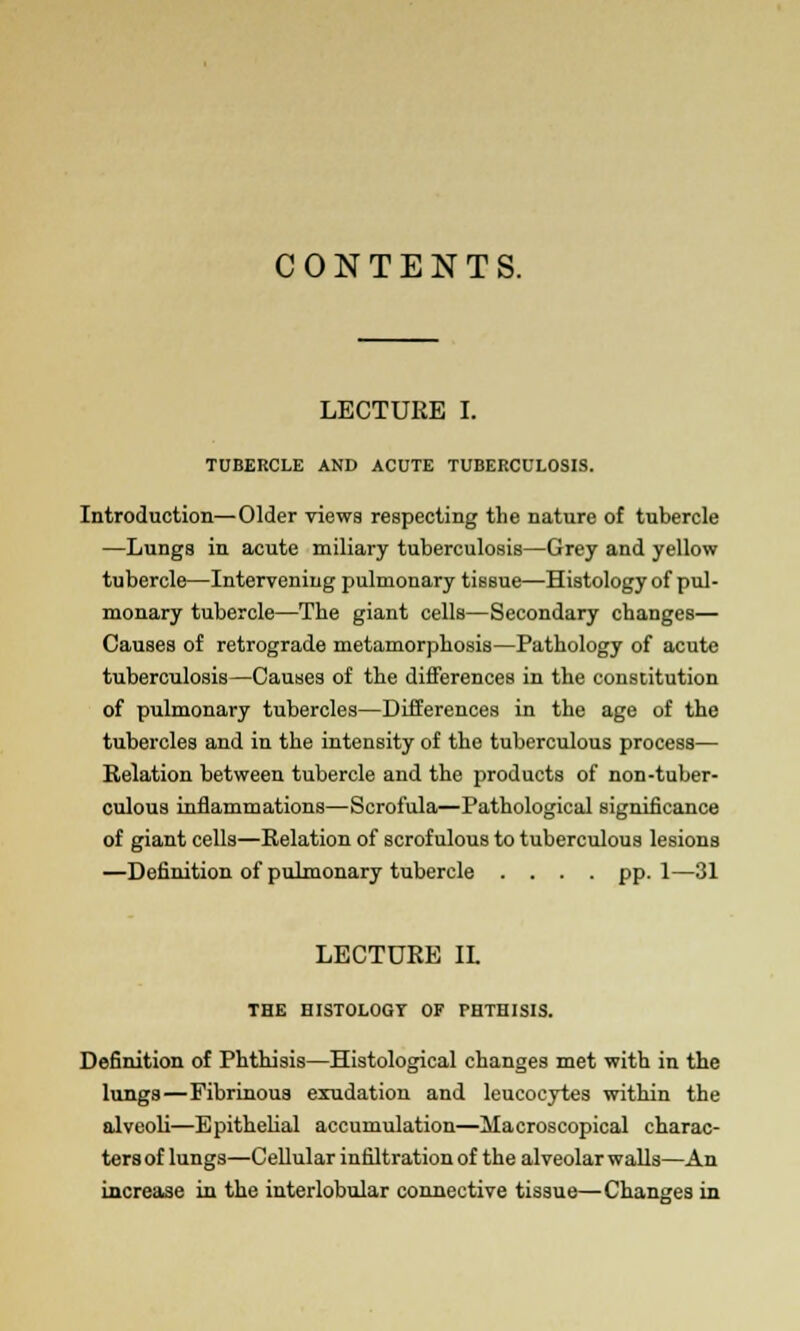 CONTENTS. LECTURE I. TUBERCLE AND ACUTE TUBERCULOSIS. Introduction—Older viewa respecting the nature of tubercle —Lungs in acute miliary tuberculosis—Grey and yellow tubercle—Intervening pulmonary tissue—Histology of pul- monary tubercle—The giant cells—Secondary changes— Causes of retrograde metamorphosis—Pathology of acute tuberculosis—Causes of the differences in the constitution of pulmonary tubercles—Differences in the age of the tubercles and in the intensity of the tuberculous process— Relation between tubercle and the products of non-tuber- culous inflammations—Scrofula—Pathological significance of giant cells—Relation of scrofulous to tuberculous lesions —Definition of pulmonary tubercle .... pp. 1—31 LECTURE II. THE HISTOLOGY OF PHTHISIS. Definition of Phthisis—Histological changes met with in the lungs—Fibrinous exudation and leucocytes within the alveoli—Epithelial accumulation—Macroscopical charac- ters of lungs—Cellular infiltration of the alveolar walls—An increase in the interlobular connective tissue—Changes in