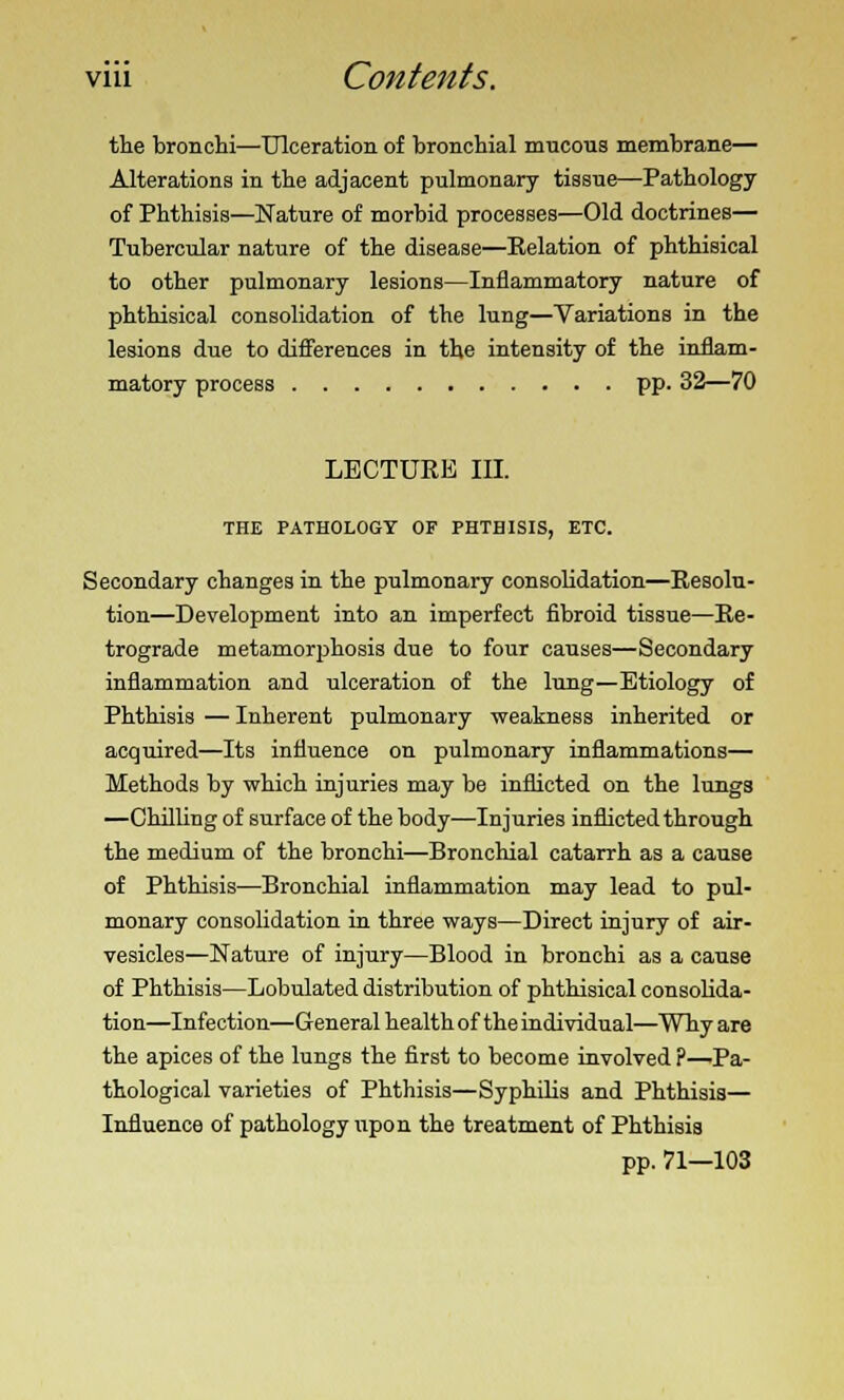 viii Contents. the bronchi—Ulceration of bronchial mucons membrane— Alterations in the adjacent pulmonary tissue—Pathology of Phthisis—Nature of morbid processes—Old doctrines— Tubercular nature of the disease—Eelation of phthisical to other pulmonary lesions—Inflammatory nature of phthisical consolidation of the lung—Variations in the lesions due to differences in the intensity of the inflam- matory process pp. 32—70 LECTURE III. THE PATHOLOGY OF PHTHISIS, ETC. Secondary changes in the pulmonary consolidation—Resolu- tion—Development into an imperfect fibroid tissue—Re- trograde metamorphosis due to four causes—Secondary inflammation and ulceration of the lung—Etiology of Phthisis — Inherent pulmonary weakness inherited or acquired—Its influence on pulmonary inflammations— Methods by which injuries may be inflicted on the lungs —Chilling of surface of the body—Injuries inflicted through the medium of the bronchi—Bronchial catarrh as a cause of Phthisis—Bronchial inflammation may lead to pul- monary consolidation in three ways—Direct injury of air- vesicles—Nature of injury—Blood in bronchi as a cause of Phthisis—Lobulated distribution of phthisical consolida- tion—Infection—General health of the individual—Why are the apices of the lungs the first to become involved ?—Pa- thological varieties of Phthisis—Syphilis and Phthisis— Influence of pathology upon the treatment of Phthisis pp. 71—103