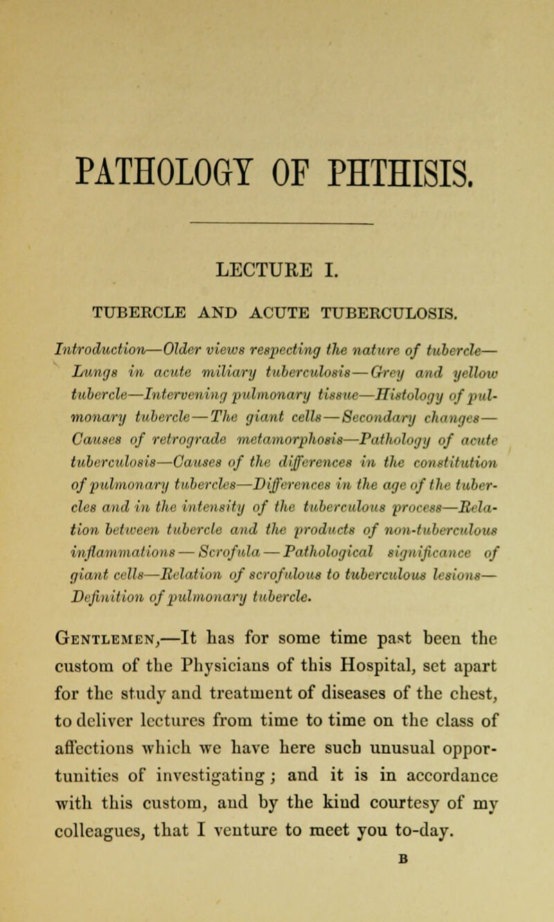 PATHOLOGY OF PHTHISIS. LECTURE I. TUBERCLE AND ACUTE TUBERCULOSIS. Introduction—Older views respecting the nature of tubercle— Lunge in acute miliary tuberculosis—Grey and yellow tubercle—Intervening pulmonary tissue—Histology of pul- monary tubercle—The giant cells—Secondary changes— Causes of retrograde metamorphosis—Pathology of acute tuberculosis—Causes of the differences in the constitution of pulmonary tubercles—Differences in the age of the tuber- cles and in the intensity of the tuberculous process—Rela- tion between tubercle and the products of non-tuberculous inflammations — Scrofula — Pathological sign ifieanoe of giant cells—Relation of scrofulous to tuberculous lesions— Dcfitiition of pulmonary tubercle. Gentlemen,—It has for some time past been the custom of the Physicians of this Hospital, set apart for the study and treatment of diseases of the chest, to deliver lectures from time to time on the class of affections which we have here such unusual oppor- tunities of investigating; and it is in accordance ■with this custom, and by the kiud courtesy of my colleagues, that I venture to meet you to-day. B