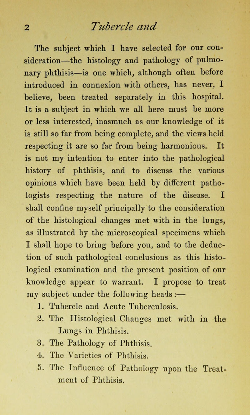 The subject which I have selected for our con- sideration—the histology and pathology of pulmo- nary phthisis—is one which, although often before introduced in connexion with others, has never, 1 believe, been treated separately in this hospital. It is a subject in which we all here must be more or less interested, inasmuch as our knowledge of it is still so far from being complete, and the views held respecting it are so far from being harmonious. It is not my intention to enter into the pathological history of phthisis, and to discuss the various opinions which have been held by different patho- logists respecting the nature of the disease. I shall confine myself principally to the consideration of the histological changes met with in the lungs, as illustrated by the microscopical specimens which I shall hope to bring before you, and to the deduc- tion of such pathological conclusions as this histo- logical examination and the present position of our knowledge appear to warrant. I propose to treat my subject under the following heads:— 1. Tubercle and Acute Tuberculosis. 2. The Histological Changes met with in the Lungs in Phthisis. 3. The Pathology of Phthisis. 4. The Varieties of Phthisis. 5. The Influence of Pathology upon the Treat- ment of Phthisis.