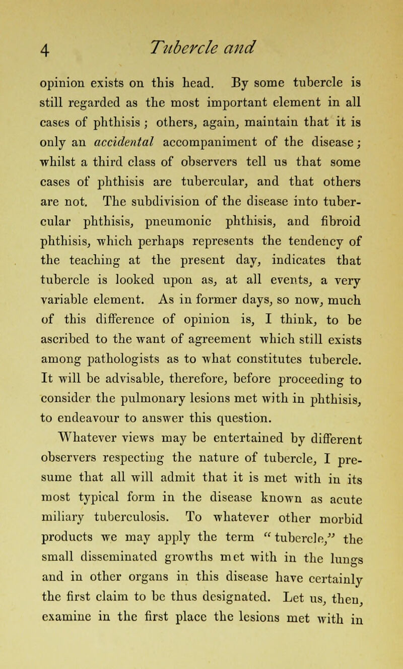 opinion exists on this head. By some tubercle is still regarded as the most important element in all cases of phthisis ; others, again, maintain that it is only an accidental accompaniment of the disease; whilst a third class of observers tell us that some cases of phthisis are tubercular, and that others are not. The subdivision of the disease into tuber- cular phthisis, pneumonic phthisis, and fibroid phthisis, which perhaps represents the tendency of the teaching at the present day, indicates that tubercle is looked upon as, at all events, a very variable element. As in former days, so now, much of this difference of opinion is, I think, to be ascribed to the want of agreement which still exists among pathologists as to what constitutes tubercle. It will be advisable, therefore, before proceeding to consider the pulmonary lesions met with in phthisis, to endeavour to answer this question. Whatever views may be entertained by different observers respecting the nature of tubercle, I pre- sume that all will admit that it is met with in its most typical form in the disease known as acute miliary tuberculosis. To whatever other morbid products we may apply the term  tubercle, the small disseminated growths met with in the lun-s and in other organs in this disease have certainly the first claim to be thus designated. Let us, then examine in the first place the lesions met with in