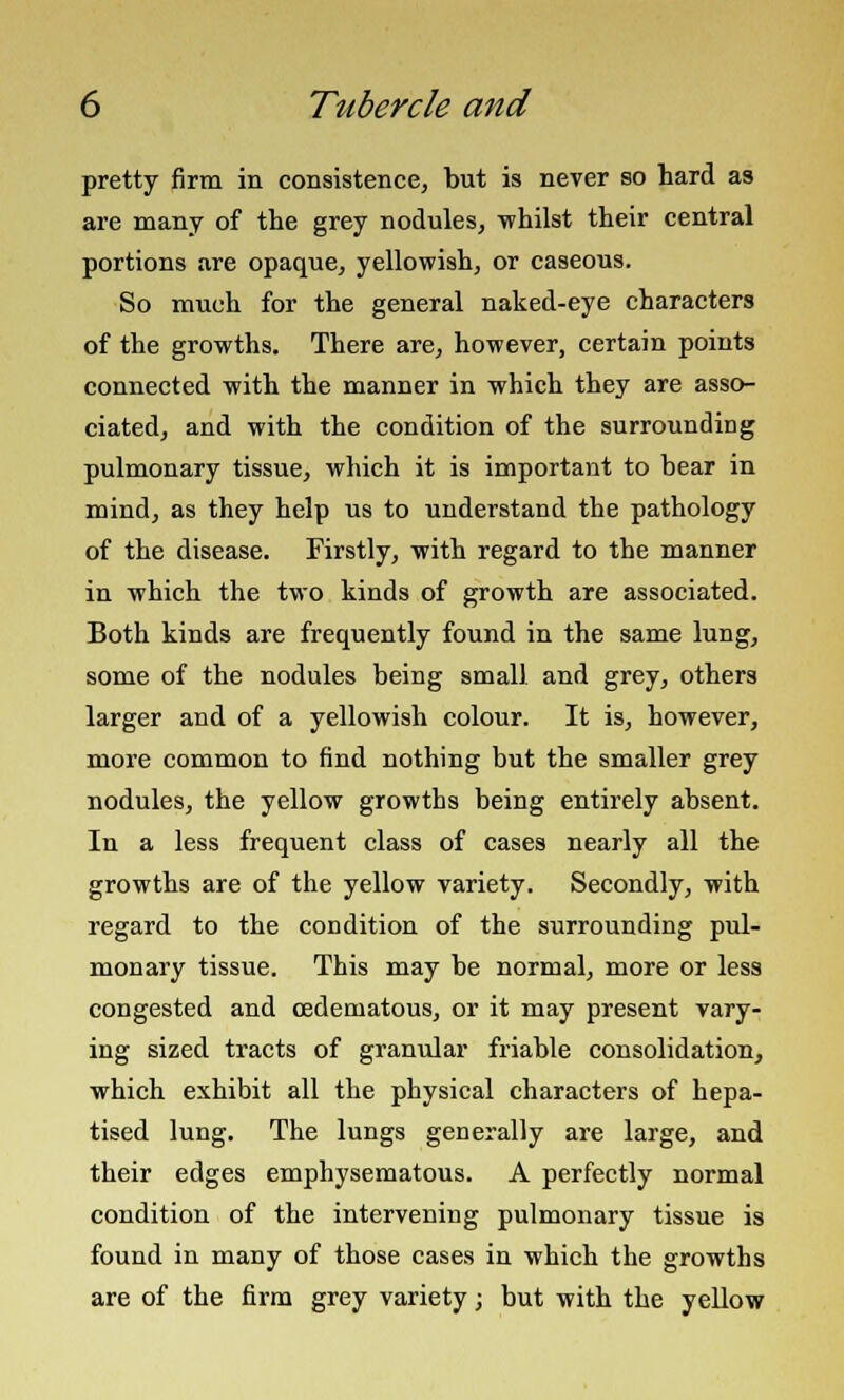 pretty firm in consistence, but is never so hard as are many of the grey nodules, whilst their central portions are opaque, yellowish, or caseous. So much for the general naked-eye characters of the growths. There are, however, certain points connected with the manner in which they are asso- ciated, and with the condition of the surrounding pulmonary tissue, which it is important to bear in mind, as they help us to understand the pathology of the disease. Firstly, with regard to the manner in which the two kinds of growth are associated. Both kinds are frequently found in the same lung, some of the nodules being small and grey, others larger and of a yellowish colour. It is, however, more common to find nothing but the smaller grey nodules, the yellow growths being entirely absent. In a less frequent class of cases nearly all the growths are of the yellow variety. Secondly, with regard to the condition of the surrounding pul- monary tissue. This may be normal, more or less congested and cedematous, or it may present vary- ing sized tracts of granular friable consolidation, which exhibit all the physical characters of hepa- tised lung. The lungs generally are large, and their edges emphysematous. A perfectly normal condition of the intervening pulmonary tissue is found in many of those cases in which the growths are of the firm grey variety; but with the yellow