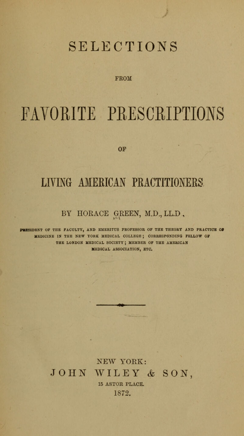 SELECTIONS FROM FAVORITE PRESCRIPTIONS OP LIVING AMERICAN PRACTITIONERS BY HORACE GREEN, M.D..LL.D., WBSIDENT OF THE FACULTY, AND EMERITUS PROFESSOR OF THE THEORY AND PRACTICE 0# MEDICINE IN THE NEW YORK MEDICAL COLLEGE ; CORRESPONDING FELLOW OF THE LONDON MEDICAL SOCIETY; MEMBER OF THE AMERZCAN MEDICAL ASSOCIATION, ETC. ■**+■ NEW YORK: JOHN WILEY & SON, 15 ASTOR PLACE. 1872.