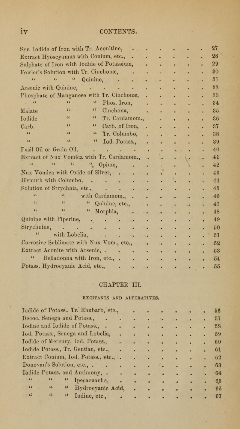 Syr. Iodide of Iron with Tr. Aconitine, Extract Hyoscyamus with Conium, etc., . Sulphate of Iron with Iodide of Potassium, Fowler's Solution with Tr. Cinchona),    Quinine, Arsenic with Quinine, .... Phosphate of Manganese with Tr. Cinchona?,    Phos. Iron, Malate ct  Cinchona, Iodide «  Tr. Cardamom., Carb. «  Carb. of Iron, u «  Tr. Columbo, (< tc  Iod. Potass., Fusil Oil or Grain Oil, .... Extract of Nux Vomica with Tr. Cardamom.,    , Opium, Nux Vomica with Oxide of Silver, Bismuth with Columbo, .... Solution of Strychnia, etc,   with Cardamom., .    Quinine, etc.,    Morphia, Quinine with Piperine, Strychnine, ......  with Lobelia, Corrosive Sublimate with Nux Vom., etc., Extract Aconite with Arsenic, .  Belladonna with Iron, etc., . Potass. Hydrocyanic Acid, etc., 27 28 29 30 31 32 33 34 35 36 37 88 39 40 41 42 43 44 45 46 47 48 49 50 51 52 53 54 55 CHAPTER III. EXCITANTS AND ALTERATIVES. Iodide of Potass., Tr. Rhubarb, etc., Decoc. Senega and Potass., Iodine and Iodide of Potass., . Iod. Potass., Senega and Lobelia, Iodide of Mercury, Iod. Potass., Iodide Potass., Tr. Gentian, etc., Extract Conium, Iod. Potass., etc., Donovan's Solution, etc., . Iodide Potass, and Antimony, .    Ipecacuanl a,    Hydrocyanic Acid,  u  Iodine, etc., 56 57 58 59 60 61 62 63 64 6.5 63 67