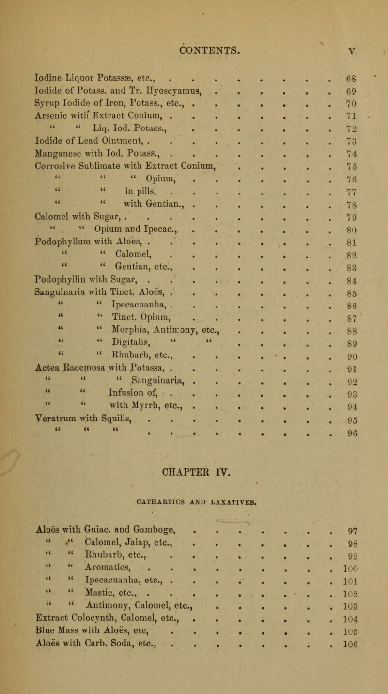 Iodine Liquor Potassse, etc., ........ 68 Iodide of Potass, and Tr. Hyoseyamus, 69 Syrup Iodide of Iron, Potass., etc., . 70 Arsenic with' Extract Conium, . 71   Liq. Iod. Potass., 72 Iodide of Lead Ointment, . 73 Manganese with Iod. Potass., . 74 Corrosive Sublimate with Extract Conium, 75    Opium, 76   in pills, . 77 11  with Gentian., . 78 Calomel with Sugar, .... 79   Opium and Ipecac, 80 Podophyllum with Aloes, . 81   Calomel, 82   Gentian, etc., S3 Podophyllin with Sugar, . 84 Sanguinaria with Tinct. Aloes, . 85   Ipecacuanha, . 86  *» Tinct. Opium, 87   Morphia, Antirrony, etc. > 88   Digitalis,   89   Rhubarb, etc., 90 Actea Racemosa with Potassa, . 91 H   Sanguinaria, . . 92   Infusion of, 93   with Myrrh, etc., . 94 Veratrum with Squills, . 95 i« it it . 96 CHAPTER IV. CATHARTICS AND LAXATIVES. Aloes with Guiac. and Gamboge,  . Calomel, Jalap, etc.,   Rhubarb, etc.,  u Aromatics, 11  Ipecacuanha, etc., . u  Mastic, etc., .   Antimony, Calomel, etc., Extract Colocynth, Calomel, etc., Blue Mass with Aloes, etc, Aloes with Carb. Soda, etc., 97 98 99 100 101 102 103 104 105 106