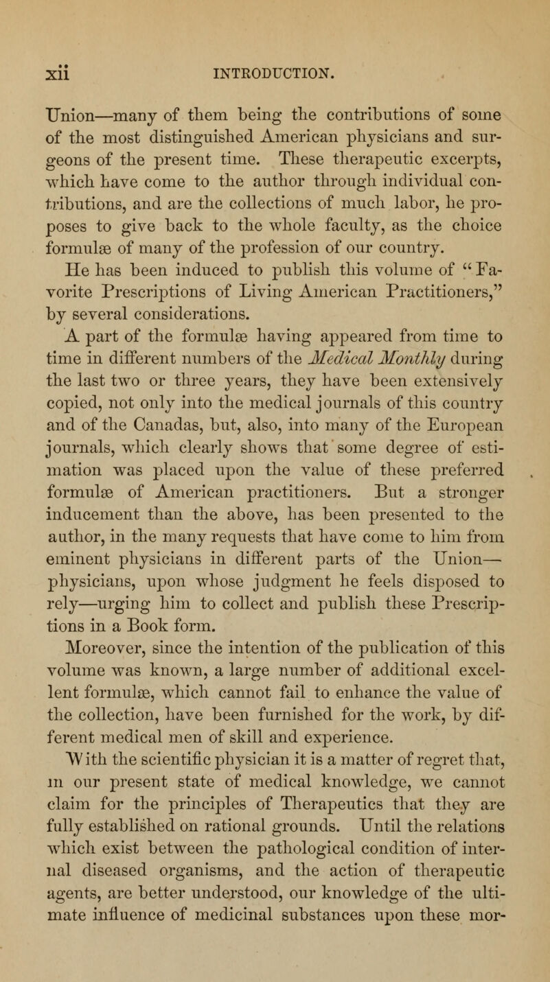 Union—many of them being the contributions of some of the most distinguished American physicians and sur- geons of the present time. These therapeutic excerpts, which have come to the author through individual con- tributions, and are the collections of much labor, he pro- poses to give back to the whole faculty, as the choice formulae of many of the profession of our country. He has been induced to publish this volume of  Fa- vorite Prescriptions of Living American Practitioners, by several considerations. A part of the formulae having appeared from time to time in different numbers of the Medical Monthly during the last two or three years, they have been extensively copied, not only into the medical journals of this country and of the Canadas, but, also, into many of the European journals, which clearly shows that some degree of esti- mation was placed upon the value of these preferred formulas of American practitioners. But a stronger inducement than the above, has been presented to the author, in the many requests that have come to him from eminent physicians in different parts of the Union—■ physicians, upon whose judgment he feels disposed to rely—urging him to collect and publish these Prescrip- tions in a Book form. Moreover, since the intention of the publication of this volume was known, a large number of additional excel- lent formulas, which cannot fail to enhance the value of the collection, have been furnished for the work, by dif- ferent medical men of skill and experience. With the scientific physician it is a matter of regret that, m our present state of medical knowledge, we cannot claim for the principles of Therapeutics that they are fully established on rational grounds. Until the relations which exist between the pathological condition of inter- nal diseased organisms, and the action of therapeutic agents, are better understood, our knowledge of the ulti- mate influence of medicinal substances upon these mor-