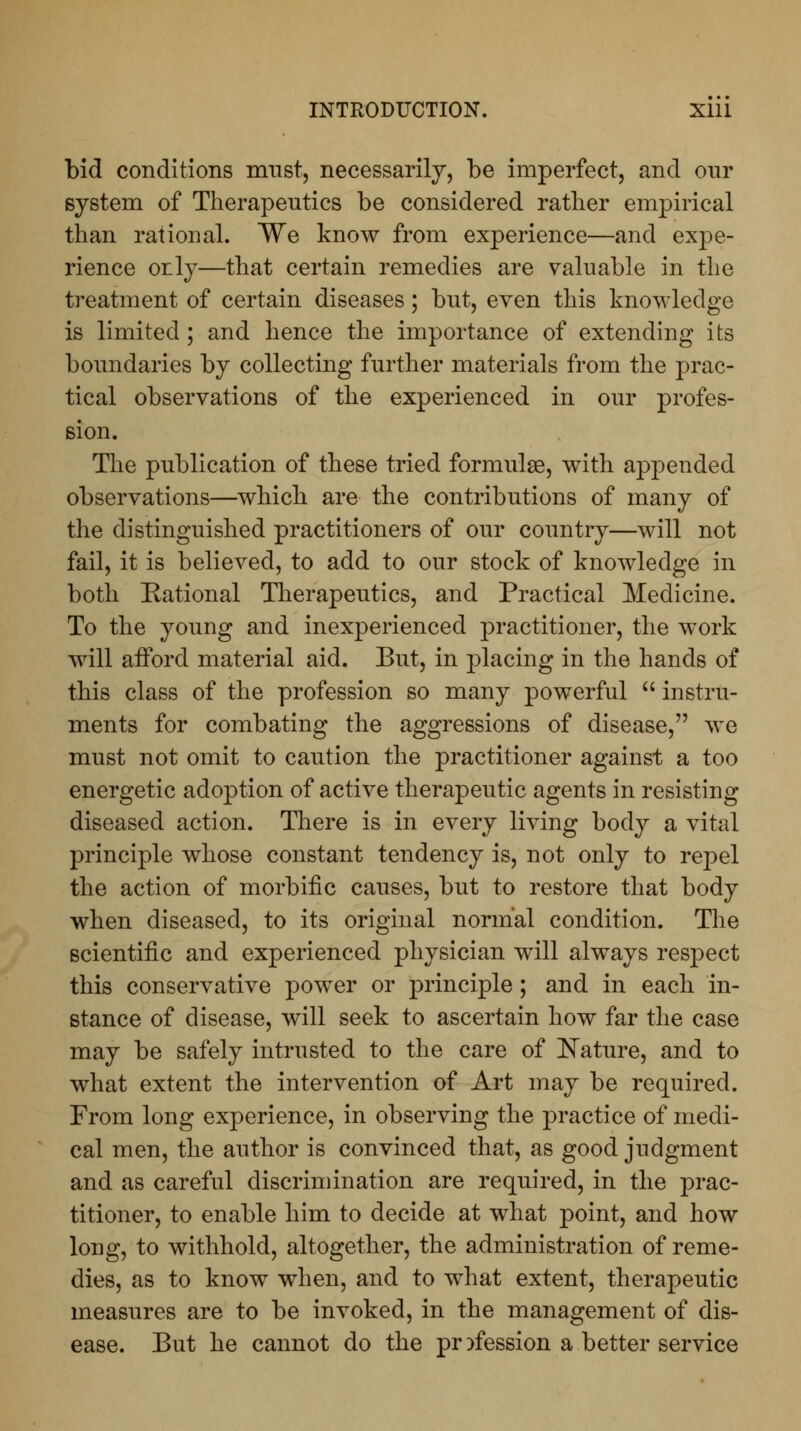 bid conditions must, necessarily, be imperfect, and our system of Therapeutics be considered rather empirical than rational. We know from experience—and expe- rience or.ly—that certain remedies are valuable in the treatment of certain diseases; but, even this knowledge is limited ; and hence the importance of extending its boundaries by collecting further materials from the prac- tical observations of the experienced in our profes- sion. The publication of these tried formulae, with appended observations—which are the contributions of many of the distinguished practitioners of our country—will not fail, it is believed, to add to our stock of knowledge in both Rational Therapeutics, and Practical Medicine. To the young and inexperienced practitioner, the work will afford material aid. But, in placing in the hands of this class of the profession so many powerful  instru- ments for combating the aggressions of disease, we must not omit to caution the practitioner against a too energetic adoption of active therapeutic agents in resisting diseased action. There is in every living body a vital principle whose constant tendency is, not only to repel the action of morbific causes, but to restore that body when diseased, to its original normal condition. The scientific and experienced physician will always respect this conservative power or principle; and in each in- stance of disease, will seek to ascertain how far the case may be safely intrusted to the care of Nature, and to what extent the intervention of Art may be required. From long experience, in observing the practice of medi- cal men, the author is convinced that, as good judgment and as careful discrimination are required, in the prac- titioner, to enable him to decide at what point, and how long, to withhold, altogether, the administration of reme- dies, as to know when, and to what extent, therapeutic measures are to be invoked, in the management of dis- ease. But he cannot do the profession a better service