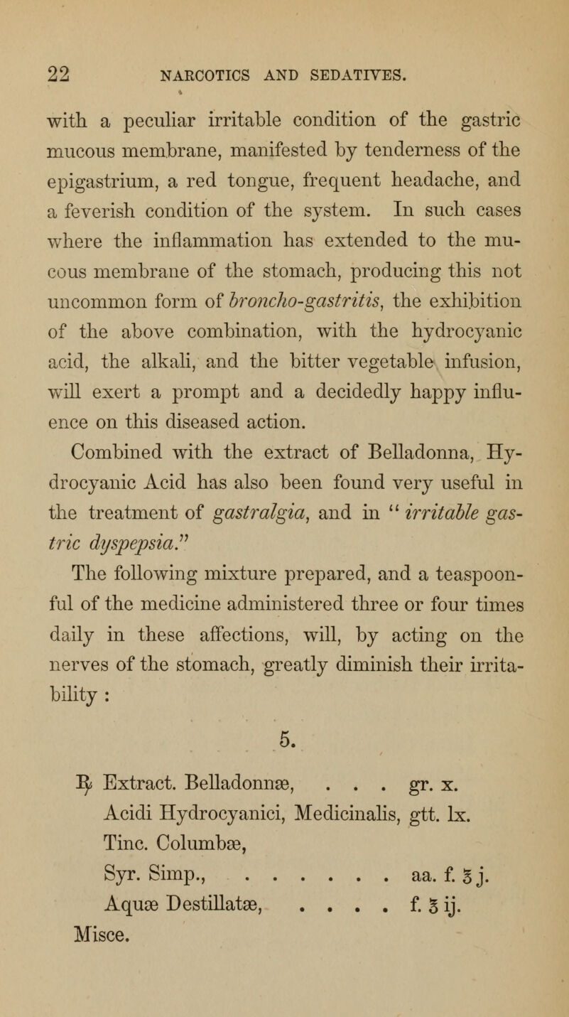 i with a peculiar irritable condition of the gastric mucous membrane, manifested by tenderness of the epigastrium, a red tongue, frequent headache, and a feverish condition of the system. In such cases where the inflammation has extended to the mu- cous membrane of the stomach, producing this not uncommon form of broncho-gastritis, the exhibition of the above combination, with the hydrocyanic acid, the alkali, and the bitter vegetable infusion, will exert a prompt and a decidedly happy influ- ence on this diseased action. Combined with the extract of Belladonna, Hy- drocyanic Acid has also been found very useful in the treatment of gastralgia, and in  irritable gas- tric dyspepsia.11 The following mixture prepared, and a teaspoon- ful of the medicine administered three or four times daily in these affections, will, by acting on the nerves of the stomach, greatly diminish their irrita- bility : 5. ^ Extract. Belladonnge, . . . gr. x. Acidi Hydrocyanici, Medicinalis, gtt. lx. Tine. Columbse, Syr. Simp., aa. f. g j. Aquaa Destillatae, . . . . f. 5 ij. Misce.