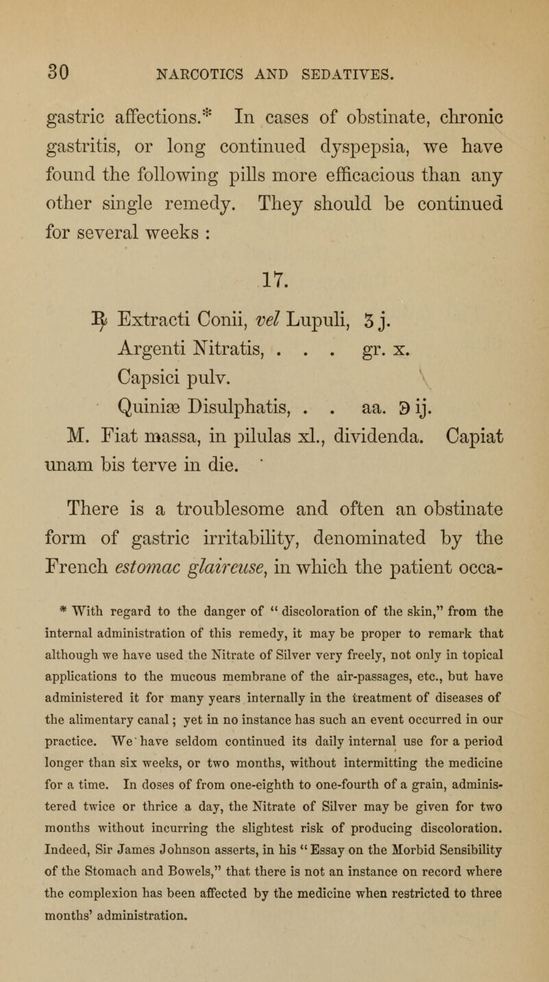 gastric affections.* In cases of obstinate, chronic gastritis, or long continued dyspepsia, we have found the following pills more efficacious than any other single remedy. They should be continued for several weeks : 17. ^ Extracti Conii, vet Lupuli, 3 j. Argenti Nitratis, . . . gr. x. Capsici pulv. Quiniee Disulphatis, . . aa. 9 ij. M. Fiat massa, in pilulas xl., dividenda. Capiat unam bis terve in die. ' There is a troublesome and often an obstinate form of gastric irritability, denominated by the French estomac glaircuse, in which the patient occa- * With regard to the danger of  discoloration of the skin, from the internal administration of this remedy, it may be proper to remark that although we have used the Nitrate of Silver very freely, not only in topical applications to the mucous membrane of the air-passages, etc., but have administered it for many years internally in the treatment of diseases of the alimentary canal; yet in no instance has such an event occurred in our practice. We have seldom continued its daily internal use for a period longer than six weeks, or two months, without intermitting the medicine for a time. In doses of from one-eighth to one-fourth of a grain, adminis- tered twice or thrice a day, the Nitrate of Silver may be given for two months without incurring the slightest risk of producing discoloration. Indeed, Sir James Johnson asserts, in his Essay on the Morbid Sensibility of the Stomach and Bowels, that there is not an instance on record where the complexion has been affected by the medicine when restricted to three months' administration.