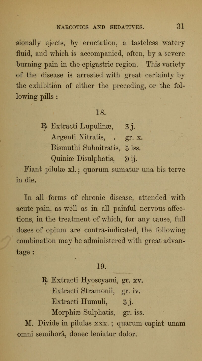 sionally ejects, by eructation, a tasteless watery fluid, and which is accompanied, often, by a severe burning pain in the epigastric region. This variety of the disease is arrested with great certainty by the exhibition of either the preceding, or the fol- lowing pills : 18. Tfy Extracti Lupulinae, 3 j. Argenti Mtratis, . gr. x. Bismuthi Subnitratis, 3 iss. Quiniae Disulphatis, 9 ij. Fiant pilulse xl.; quorum sumatur una bis terve in die. In all forms of chronic disease, attended with acute pain, as well as in all painful nervous affec- tions, in the treatment of which, for any cause, full doses of opium are contra-indicated, the following combination may be administered with great advan- tage : 19. ^ Extracti Hyoscyami, gr. xv. Extracti Stramonii, gr. iv. Extracti Humuli, 3j. Morphise Sulphatis, gr. iss. M. Divide in pilulas xxx. ; quarum capiat unam omni semihora, donee leniatur dolor.