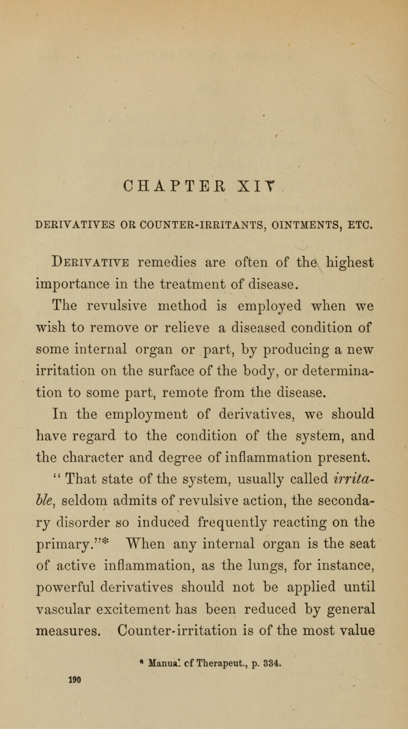 CHAPTER XIT DERIVATIVES OR COUNTER-IRRITANTS, OINTMENTS, ETC. Derivative remedies are often of the highest importance in the treatment of disease. The revulsive method is employed when we wish to remove or relieve a diseased condition of some internal organ or part, by producing a new irritation on the surface of the body, or determina- tion to some part, remote from the disease. In the employment of derivatives, we should have regard to the condition of the system, and the character and degree of inflammation present.  That state of the system, usually called irrita- ble, seldom admits of revulsive action, the seconda- ry disorder so induced frequently reacting on the primary.* When any internal organ is the seat of active inflammation, as the lungs, for instance, powerful derivatives should not be applied until vascular excitement has been reduced by general measures. Counter-irritation is of the most value * Manual of Therapeut., p. 334.