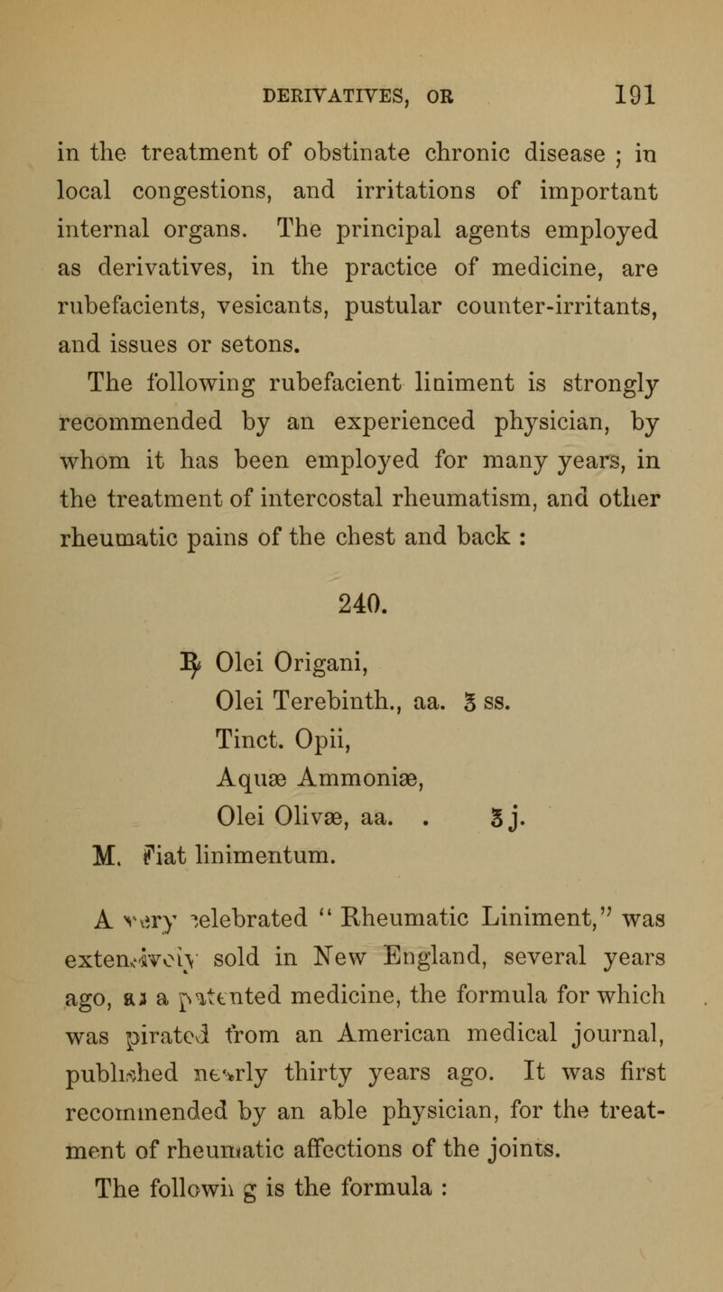 in the treatment of obstinate chronic disease ; in local congestions, and irritations of important internal organs. The principal agents employed as derivatives, in the practice of medicine, are rubefacients, vesicants, pustular counter-irritants, and issues or setons. The following rubefacient liniment is strongly recommended by an experienced physician, by whom it has been employed for many years, in the treatment of intercostal rheumatism, and other rheumatic pains of the chest and back : 240. 1$ Olei Origani, Olei Terebinth., aa. 5 ss. Tinct. Opii, Aquse Ammonise, Olei Olivse, aa. . 5 j. M. ?iat linimentum. A very celebrated  Rheumatic Liniment,'7 was extensively sold in New England, several years ago, aa a patented medicine, the formula for which was pirated from an American medical journal, published nearly thirty years ago. It was first recommended by an able physician, for the treat- ment of rheumatic affections of the joints. The foil own g is the formula :