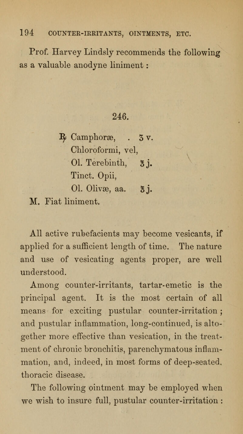 Prof. Harvey Lindsly recommends the following as a valuable anodyne liniment: 246. ^ Camphorse, . 3 v. Chloroformi, vel, 01. Terebinth, Sj. Tinct. Opii, 01. Olivse, aa. Sj. M. Fiat liniment. All active rubefacients may become vesicants, if applied for a sufficient length of time. The nature and use of vesicating agents proper, are well understood. Among counter-irritants, tartar-emetic is the principal agent. It is the most certain of all means for exciting pustular counter-irritation; and pustular inflammation, long-continued, is alto- gether more effective than vesication, in the treat- ment of chronic bronchitis, parenchymatous inflam- mation, and, indeed, in most forms of deep-seated, thoracic disease. The following ointment may be employed when we wish to insure full, pustular counter-irritation :