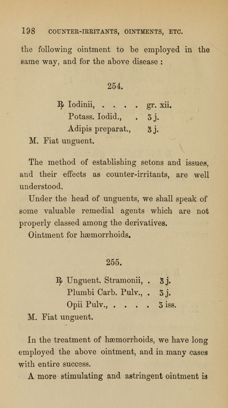 the following ointment to be employed in the same way, and for the above disease : 254. IJ* Iodinii, . . . . gr. xii. Potass. Iodid., . 3 j. Adipis preparat., 5 j. M. Fiat unguent. The method of establishing setons and issues, and their effects as counter-irritants, are well understood. Under the head of unguents, we shall speak of some valuable remedial agents which are not properly classed among the derivatives. Ointment for haemorrhoids. 255. Ify Unguent. Stramonii, . Sj. Plumbi Carb. Pulv., . 3 j. Opii Pulv., .... 3 iss. M. Fiat unguent. In the treatment of haemorrhoids, we have long employed the above ointment, and in many cases with entire success. A more stimulating and astringent ointment ia