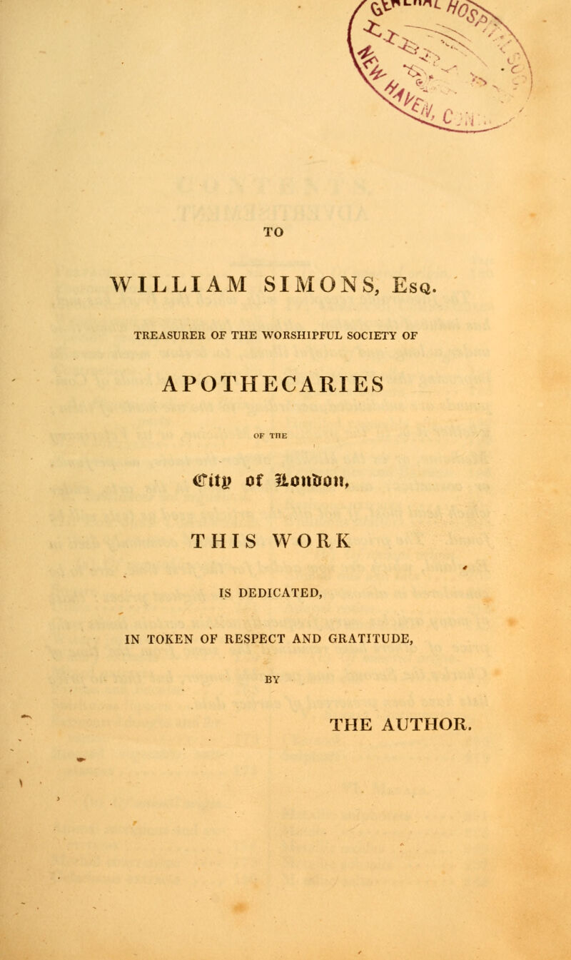 &v-i<./y0£ ^ £ /^ f-s TO WILLIAM SIMONS, Esq, TREASURER OF THE WORSHIPFUL SOCIETY OF APOTHECARIES ^ity of notrirott, THIS WORK IS DEDICATED, IN TOKEN OF RESPECT AND GRATITUDE, THE AUTHOR.