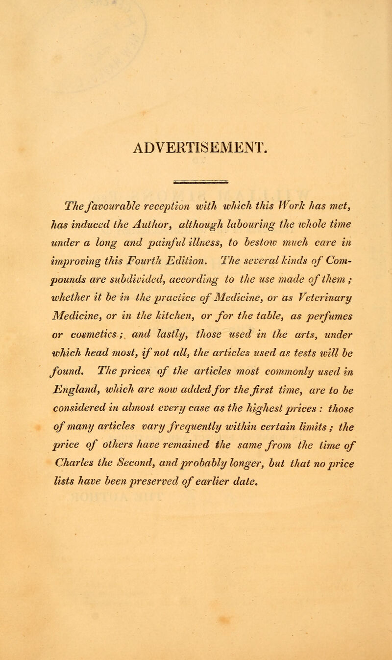 ADVERTISEMENT. The favourable reception with which this Work has met, has induced the Author, although labouring the ivhole time under a long and painful illness, to bestoiv much care in improving this Fourth Edition. The several hinds of Com- pounds are subdivided, according to the use made of them ; whether it be in the practice of Medicine, or as Veterinary Medicine, or in the kitchen, or for the table, as perfumes or cosmetics; and lastly, those used in the arts, under which head most, if not all, the articles used as tests will be found. The prices of tJie articles most commonly used in England, which are now added for the first time, are to be considered in almost every case as the highest prices : those of many articles vary frequently within certain limits ; the price of others have remained the same from the time of Charles the Second, atidprobably longer, but that no price lists have been preserved of earlier date.