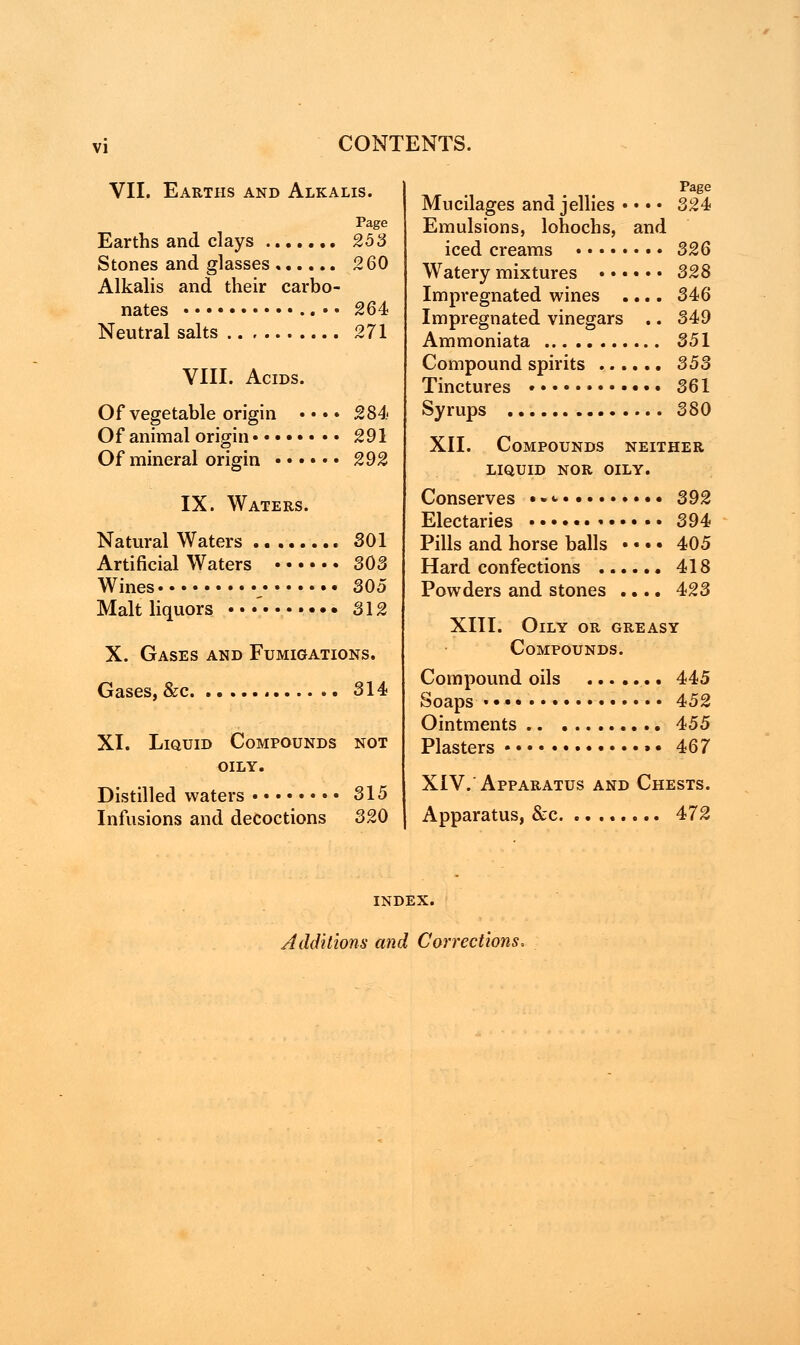 VII. Earths and Alkalis. Page Earths and clays 253 Stones and glasses 260 Alkalis and their carbo- nates •• 264 Neutral salts 271 VIII. Acids. Of vegetable origin • • • • 284 Of animal origin 291 Of mineral origin 292 IX. Waters. Natural Waters SOI Artificial Waters 303 Wines 305 Malt liquors • • •' 312 X. Gases and Fumigations. Gases, &c 314 XI. Liquid Compounds not OILY. Distilled waters 315 Infusions and decoctions 320 Page Mucilages and jellies • • • • 324 Emulsions, lohochs, and iced creams 326 Watery mixtures 328 Impregnated wines .... 346 Impregnated vinegars .. 349 Ammoniata 351 Compound spirits 353 Tinctures 361 Syrups 380 XII. Compounds neither LIQUID NOR OILY. Conserves • • «• 392 Electaries 394 Pills and horse balls • • • • 405 Hard confections 418 Powders and stones .... 423 XIII. Oily or greasy Compounds. Compound oils 445 Soaps 452 Ointments 455 Plasters »• 467 XIV.'Apparatus and Chests. Apparatus, &c 472 INDEX. Additions and Corrections,