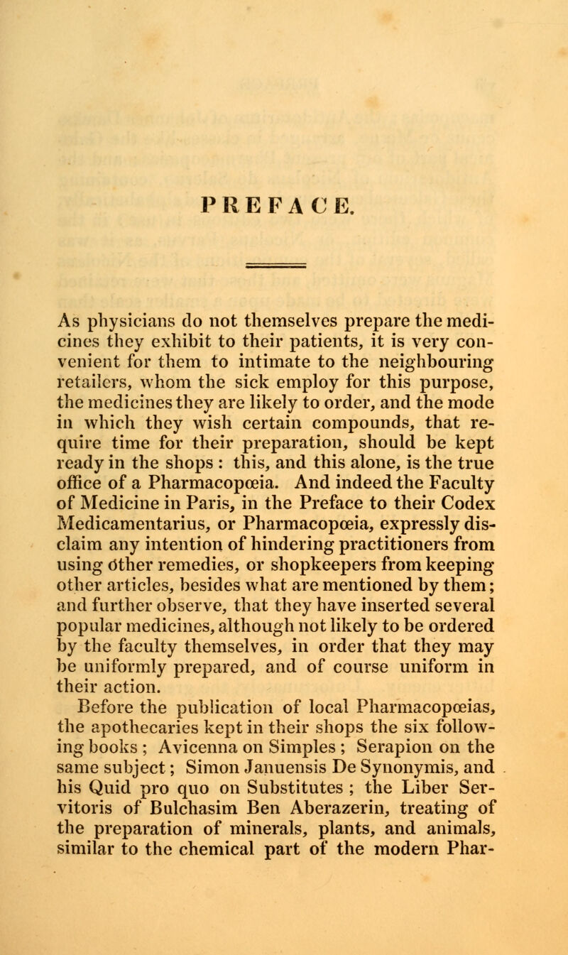 PREFAC E. As physicians do not themselves prepare the medi- cines they exhibit to their patients, it is very con- venient for them to intimate to the neighbouring retailers, whom the sick employ for this purpose, the medicines they are likely to order, and the mode in which they wish certain compounds, that re- quire time for their preparation, should be kept ready in the shops : this, and this alone, is the true office of a Pharmacopoeia. And indeed the Faculty of Medicine in Paris, in the Preface to their Codex Medicamentarius, or Pharmacopoeia, expressly dis- claim any intention of hindering practitioners from using Other remedies, or shopkeepers from keeping other articles, besides what are mentioned by them; and further observe, that they have inserted several popular medicines, although not likely to be ordered by the faculty themselves, in order that they may be uniformly prepared, and of course uniform in their action. Before the publication of local Pharmacopoeias, the apothecaries kept in their shops the six follow- ing books ; Avicenna on Simples ; Serapion on the same subject; Simon Januensis De Synonymis, and his Quid pro quo on Substitutes ; the Liber Ser- vitoris of Bulchasim Ben Aberazerin, treating of the preparation of minerals, plants, and animals, similar to the chemical part of the modern Phar-