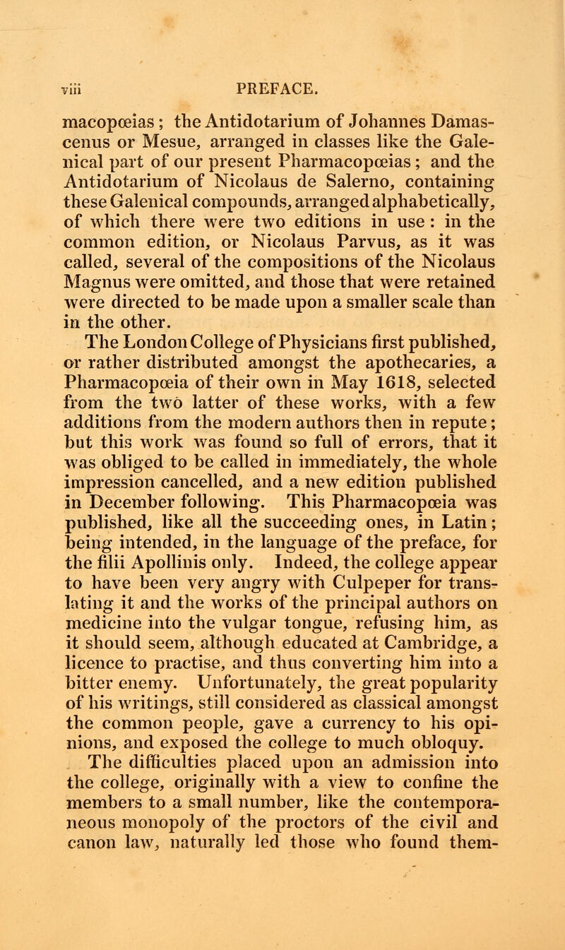 macopoeias ; the Antidotarium of Johannes Damas- cenus or Mesue, arranged in classes like the Gale- nical part of our present Pharmacopoeias; and the Antidotarium of Nicolaus de Salerno, containing these Galenical compounds, arranged alphabetically, of which there were two editions in use : in the common edition, or Nicolaus Parvus, as it was called, several of the compositions of the Nicolaus Magnus were omitted, and those that were retained were directed to be made upon a smaller scale than in the other. The London College of Physicians first published, or rather distributed amongst the apothecaries, a Pharmacopoeia of their own in May 1618, selected from the two latter of these works, with a few additions from the modern authors then in repute; but this work was found so full of errors, that it was obliged to be called in immediately, the whole impression cancelled, and a new edition published in December following. This Pharmacopoeia was published, like all the succeeding ones, in Latin; being intended, in the language of the preface, for the filii Apollinis only. Indeed, the college appear to have been very angry with Culpeper for trans- lating it and the works of the principal authors on medicine into the vulgar tongue, refusing him, as it should seem, although educated at Cambridge, a licence to practise, and thus converting him into a bitter enemy. Unfortunately, the great popularity of his writings, still considered as classical amongst the common people, gave a currency to his opi- nions, and exposed the college to much obloquy. The difficulties placed upon an admission into the college, originally with a view to confine the members to a small number, like the contempora- neous monopoly of the proctors of the civil and canon law, naturally led those who found them-