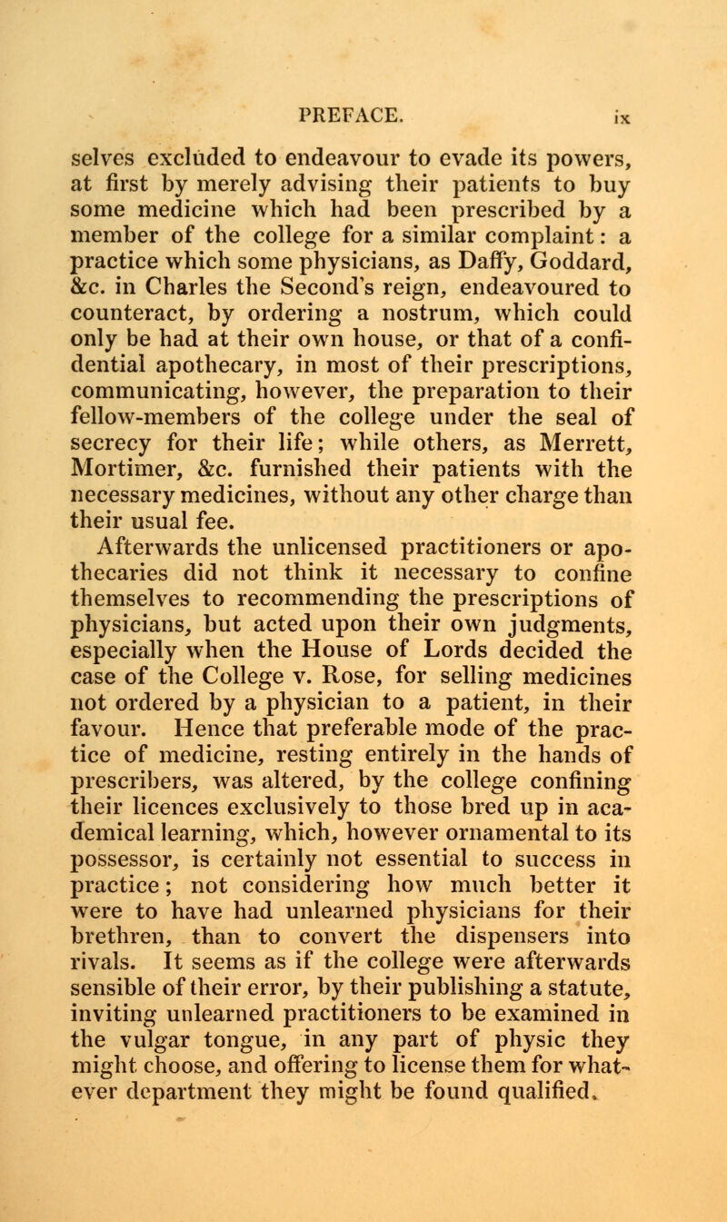 selves excluded to endeavour to evade its powers, at first by merely advising their patients to buy some medicine which had been prescribed by a member of the college for a similar complaint: a practice which some physicians, as Daffy, Goddard, &c. in Charles the Second's reign, endeavoured to counteract, by ordering a nostrum, which could only be had at their own house, or that of a confi- dential apothecary, in most of their prescriptions, communicating, however, the preparation to their fellow-members of the college under the seal of secrecy for their life; while others, as Merrett, Mortimer, &c. furnished their patients with the necessary medicines, without any other charge than their usual fee. Afterwards the unlicensed practitioners or apo- thecaries did not think it necessary to confine themselves to recommending the prescriptions of physicians, but acted upon their own judgments, especially when the House of Lords decided the case of the College v. Rose, for selling medicines not ordered by a physician to a patient, in their favour. Hence that preferable mode of the prac- tice of medicine, resting entirely in the hands of prescribers, was altered, by the college confining their licences exclusively to those bred up in aca- demical learning, which, however ornamental to its possessor, is certainly not essential to success in practice; not considering how much better it were to have had unlearned physicians for their brethren, than to convert the dispensers into rivals. It seems as if the college were afterwards sensible of their error, by their publishing a statute, inviting unlearned practitioners to be examined in the vulgar tongue, in any part of physic they might choose, and offering to license them for what- ever department they might be found qualified.