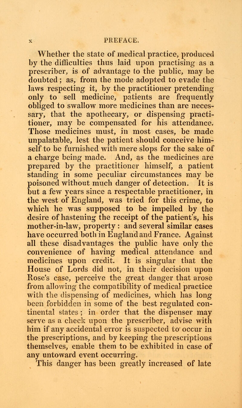 Whether the state of medical practice, produced by the difficulties thus laid upon practising as a prescriber, is of advantage to the public, may be doubted; as, from the mode adopted to evade the laws respecting it, by the practitioner pretending only to sell medicine, patients are frequently obliged to swallow more medicines than are neces- sary, that the apothecary, or dispensing practi- tioner, may be compensated for his attendance. Those medicines must, in most cases, be made unpalatable, lest the patient should conceive him- self to be furnished with mere slops for the sake of a charge being made. And, as the medicines are prepared by the practitioner himself, a patient standing in some peculiar circumstances may be poisoned without much danger of detection. It is but a few years since a respectable practitioner, in the west of England, was tried for this crime, to which he was supposed to be impelled by the desire of hastening the receipt of the patient's, his mother-in-law, property : and several similar cases have occurred both in England and France. Against all these disadvantages the public have only the convenience of having medical attendance and medicines upon credit. It is singular that the House of Lords did not, in their decision upon Rose's case, perceive the great danger that arose from allowing the compatibility of medical practice with the dispensing of medicines, which has long been forbidden in some of the best regulated con- tinental states ; in order that the dispenser may serve as a check upon the prescriber, advise with him if any accidental error is suspected to occur in the prescriptions, and by keeping the prescriptions themselves, enable them to be exhibited in case of any untoward event occurring. This danger has been greatly increased of late