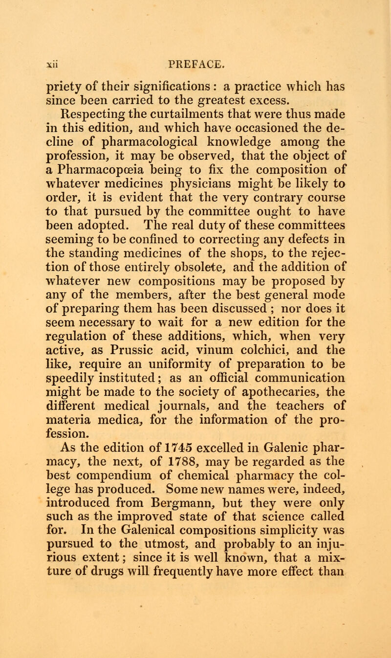 priety of their significations : a practice which has since been carried to the greatest excess. Respecting the curtailments that were thus made in this edition, and which have occasioned the de- cline of pharmacological knowledge among the profession, it may be observed, that the object of a Pharmacopoeia being to fix the composition of whatever medicines physicians might be likely to order, it is evident that the very contrary course to that pursued by the committee ought to have been adopted. The real duty of these committees seeming to be confined to correcting any defects in the standing medicines of the shops, to the rejec- tion of those entirely obsolete, and the addition of whatever new compositions may be proposed by any of the members, after the best general mode of preparing them has been discussed ; nor does it seem necessary to wait for a new edition for the regulation of these additions, which, when very active, as Prussic acid, vinum colchici, and the like, require an uniformity of preparation to be speedily instituted; as an official communication might be made to the society of apothecaries, the different medical journals, and the teachers of materia medica, for the information of the pro- fession. As the edition of 1745 excelled in Galenic phar- macy, the next, of 1788, may be regarded as the best compendium of chemical pharmacy the col- lege has produced. Some new names were, indeed, introduced from Bergmann, but they were only such as the improved state of that science called for. In the Galenical compositions simplicity was pursued to the utmost, and probably to an inju- rious extent; since it is well known, that a mix- ture of drugs will frequently have more effect than