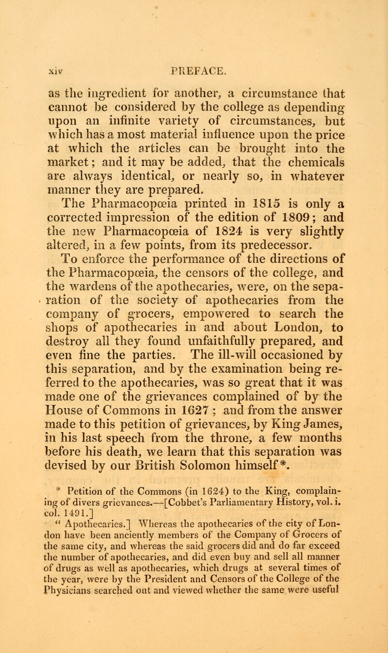 as the ingredient for another, a circumstance that cannot be considered by the college as depending upon an infinite variety of circumstances, but which has a most material influence upon the price at which the articles can be brought into the market; and it may be added, that the chemicals are always identical, or nearly so, in whatever manner they are prepared. The Pharmacopoeia printed in 1815 is only a corrected impression of the edition of 1809; and the new Pharmacopoeia of 1824 is very slightly altered, in a few points, from its predecessor. To enforce the performance of the directions of the Pharmacopoeia, the censors of the college, and the wardens of the apothecaries, were, on the sepa- ration of the society of apothecaries from the company of grocers, empowered to search the shops of apothecaries in and about London, to destroy all they found unfaithfully prepared, and even fine the parties. The ill-will occasioned by this separation, and by the examination being re- ferred to the apothecaries, was so great that it was made one of the grievances complained of by the House of Commons in 1627 ; and from the answer made to this petition of grievances, by King James, in his last speech from the throne, a few months before his death, we learn that this separation was devised by our British Solomon himself*. * Petition of the Commons (in 1624) to the King, complain- ing of divers grievances.—[Cobbet's Parliamentary History, vol. i. col. 1491.]  Apothecaries.] Whereas the apothecaries of the city of Lon- don have been anciently members of the Company of Grocers of the same city, and whereas the said grocers did and do far exceed the number of apothecaries, and did even buy and sell all manner of drugs as well as apothecaries, which drugs at several times of the year, were by the President and Censors of the College of the Physicians searched out and viewed whether the same were useful