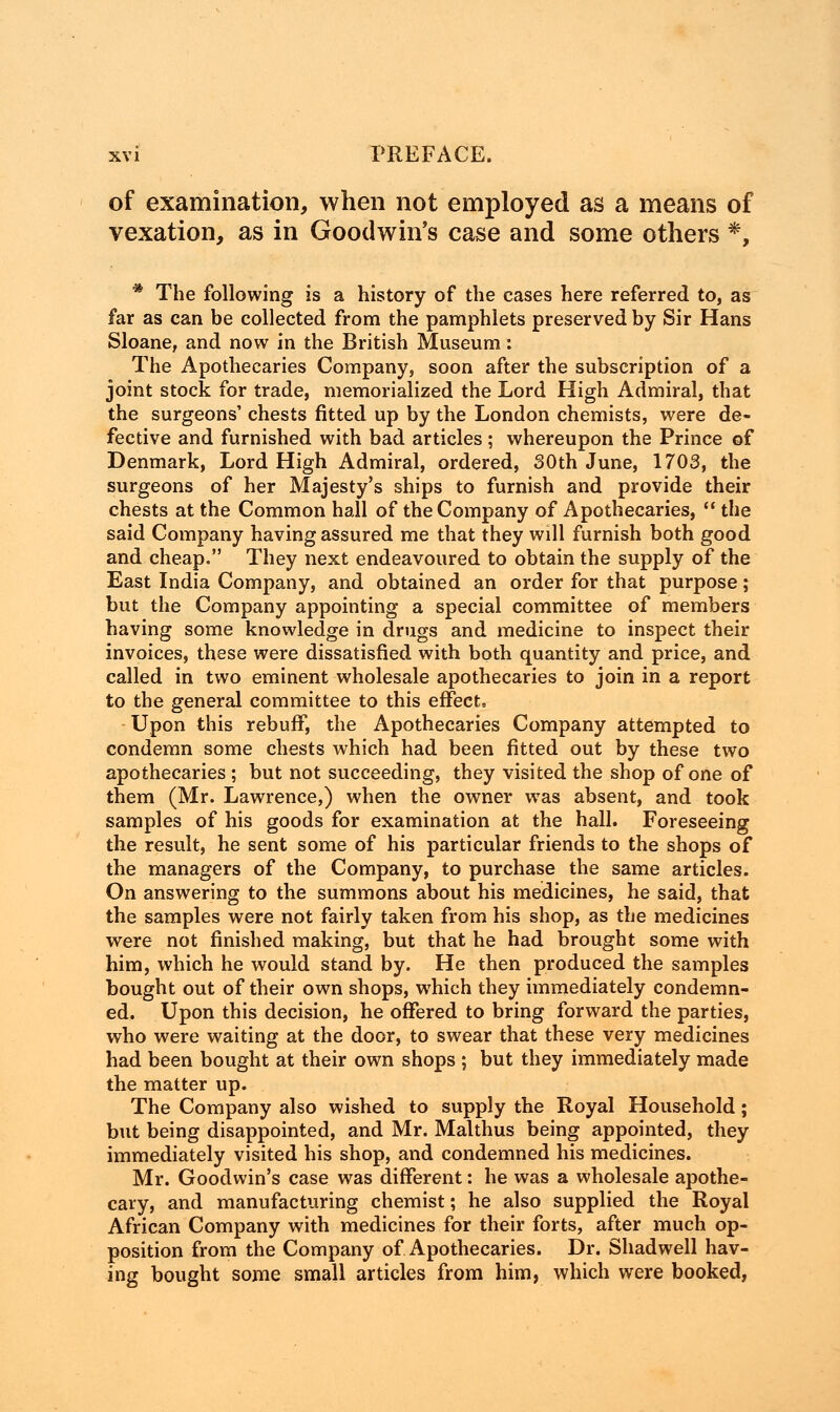 of examination, when not employed as a means of vexation, as in Goodwin's case and some others *, * The following is a history of the cases here referred to, as far as can be collected from the pamphlets preserved by Sir Hans Sloane, and now in the British Museum: The Apothecaries Company, soon after the subscription of a joint stock for trade, memorialized the Lord High Admiral, that the surgeons' chests fitted up by the London chemists, were de- fective and furnished with bad articles ; whereupon the Prince of Denmark, Lord High Admiral, ordered, 30th June, 1703, the surgeons of her Majesty's ships to furnish and provide their chests at the Common hall of the Company of Apothecaries,  the said Company having assured me that they will furnish both good and cheap. They next endeavoured to obtain the supply of the East India Company, and obtained an order for that purpose; but the Company appointing a special committee of members having some knowledge in drugs and medicine to inspect their invoices, these were dissatisfied with both quantity and price, and called in two eminent wholesale apothecaries to join in a report to the general committee to this effect. Upon this rebuff, the Apothecaries Company attempted to condemn some chests which had been fitted out by these two apothecaries ; but not succeeding, they visited the shop of one of them (Mr. Lawrence,) when the owner was absent, and took samples of his goods for examination at the hall. Foreseeing the result, he sent some of his particular friends to the shops of the managers of the Company, to purchase the same articles. On answering to the summons about his medicines, he said, that the samples were not fairly taken from his shop, as the medicines were not finished making, but that he had brought some with him, which he would stand by. He then produced the samples bought out of their own shops, which they immediately condemn- ed. Upon this decision, he offered to bring forward the parties, who were waiting at the door, to swear that these very medicines had been bought at their own shops ; but they immediately made the matter up. The Company also wished to supply the Royal Household; but being disappointed, and Mr. Malthus being appointed, they immediately visited his shop, and condemned his medicines. Mr. Goodwin's case was different: he was a wholesale apothe- cary, and manufacturing chemist; he also supplied the Royal African Company with medicines for their forts, after much op- position from the Company of Apothecaries. Dr. Shadwell hav- ing bought some small articles from him, which were booked,