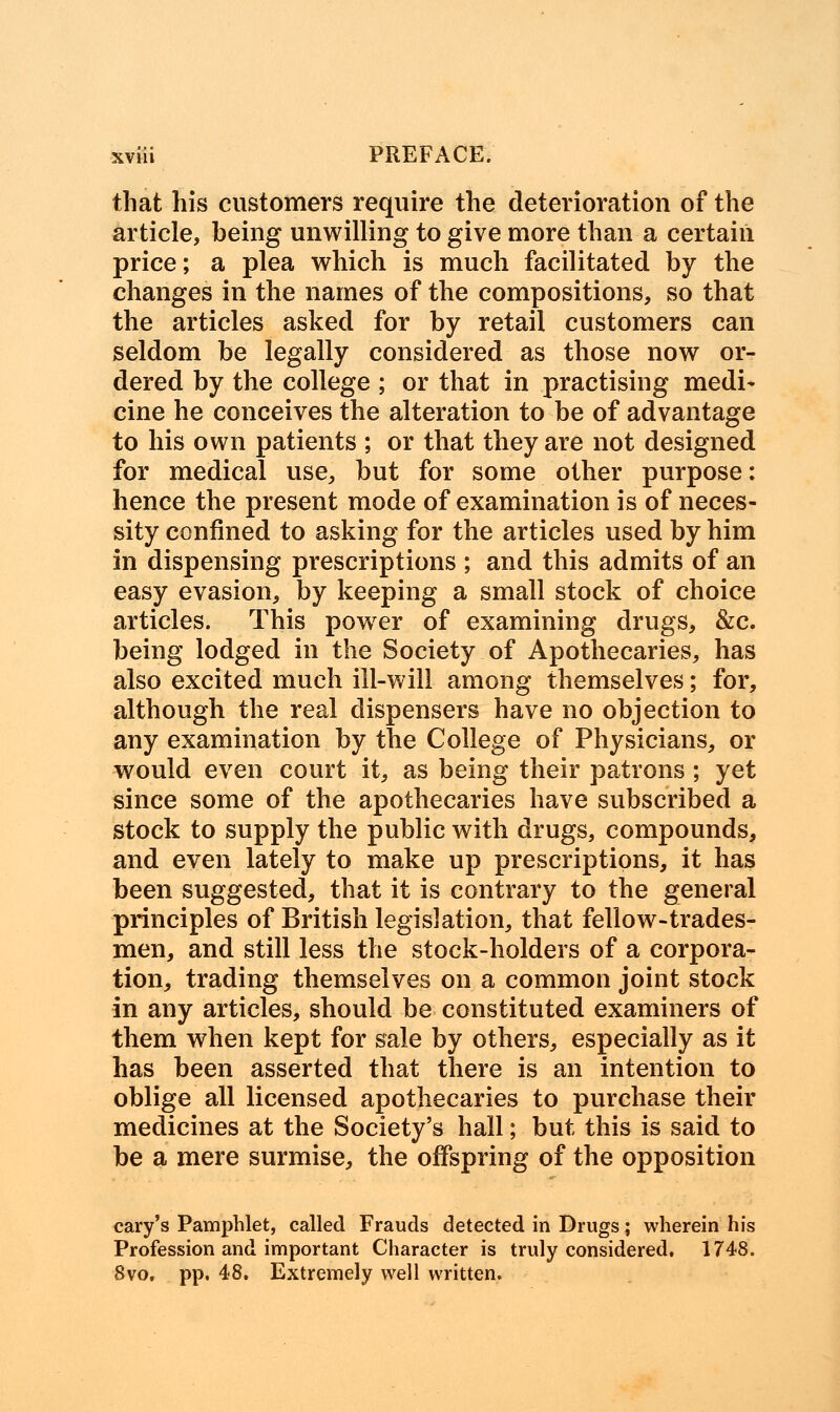 that his customers require the deterioration of the article, being unwilling to give more than a certain price; a plea which is much facilitated by the changes in the names of the compositions, so that the articles asked for by retail customers can seldom be legally considered as those now or- dered by the college ; or that in practising medi- cine he conceives the alteration to be of advantage to his own patients ; or that they are not designed for medical use, but for some other purpose: hence the present mode of examination is of neces- sity confined to asking for the articles used by him in dispensing prescriptions ; and this admits of an easy evasion, by keeping a small stock of choice articles. This power of examining drugs, &c. being lodged in the Society of Apothecaries, has also excited much ill-will among themselves; for, although the real dispensers have no objection to any examination by the College of Physicians, or would even court it, as being their patrons ; yet since some of the apothecaries have subscribed a stock to supply the public with drugs, compounds, and even lately to make up prescriptions, it has been suggested, that it is contrary to the general principles of British legislation, that fellow-trades- men, and still less the stock-holders of a corpora- tion, trading themselves on a common joint stock in any articles, should be constituted examiners of them when kept for sale by others, especially as it has been asserted that there is an intention to oblige all licensed apothecaries to purchase their medicines at the Society's hall; but this is said to be a mere surmise, the offspring of the opposition cary's Pamphlet, called Frauds detected in Drugs; wherein his Profession and important Character is truly considered. 1748. 8vo. pp. 48. Extremely well written.