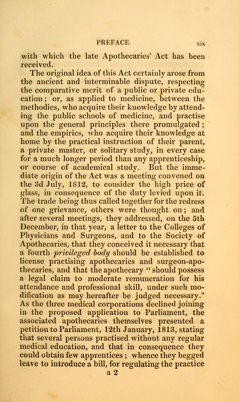 with which the late Apothecaries* Act has been received. The original idea of this Act certainly arose from the ancient and interminable dispute, respecting the comparative merit of a public or private edu: cation; or, as applied to medicine, between the methodics, who acquire their knowledge by attend- ing the public schools of medicine, and practise upon the general principles there promulgated; and the empirics, who acquire their knowledge at home by the practical instruction of their parent, a private master, or solitary study, in every case for a much longer period than any apprenticeship, or course of academical study. But the imme- diate origin of the Act was a meeting convened on the 3d July, 1812, to consider the high price of glass, in consequence of the duty levied upon it. The trade being thus called together for the redress of one grievance, others were thought on; and after several meetings, they addressed, on the 5th December, in that year, a letter to the Colleges of Physicians and Surgeons, and to the Society of Apothecaries, that they conceived it necessary that a fourth privileged body should be established to license practising apothecaries and surgeon-apo- thecaries, and that the apothecary  should possess a legal claim to moderate remuneration for his attendance and professional skill, under such mo- dification as may hereafter be judged necessary. As the three medical corporations declined joining in the proposed application to Parliament, the associated apothecaries themselves presented a petition to Parliament, 12th January, 1813, stating that several persons practised without any regular medical education, and that in consequence they could obtain few apprentices ; whence they begged leave to introduce a bill, for regulating the practice a2