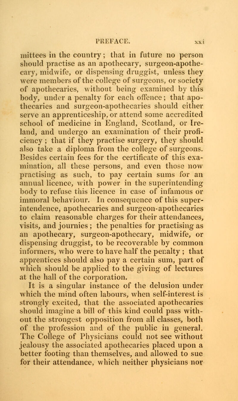 mittees in the country; that in future no person should practise as an apothecary, surgeon-apothe- cary, midwife, or dispensing druggist, unless they were members of the college of surgeons, or society of apothecaries, without being examined by this body, under a penalty for each offence; that apo- thecaries and surgeon-apothecaries should either serve an apprenticeship, or attend some accredited school of medicine in England, Scotland, or Ire- land, and undergo an examination of their profi- ciency ; that if they practise surgery, they should also take a diploma from the college of surgeons. Besides certain fees for the certificate of this exa- mination, all these persons, and even those now practising as such, to pay certain sums for an annual licence, with power in the superintending body to refuse this licence in case of infamous or immoral behaviour. In consequence of this super- intendence, apothecaries and surgeon-apothecaries to claim reasonable charges for their attendances, visits, and journies ; the penalties for practising as an apothecary, surgeon-apothecary, midwife, or dispensing druggist, to be recoverable by common informers, who were to have half the penalty ; that apprentices should also pay a certain sum, part of which should be applied to the giving of lectures at the hall of the corporation. It is a singular instance of the delusion under which the mind often labours, when self-interest is strongly excited, that the associated apothecaries should imagine a bill of this kind could pass with- out the strongest opposition from all classes, both of the profession and of the public in general. The College of Physicians could not see without jealousy the associated apothecaries placed upon a better footing than themselves, and allowed to sue for their attendance, which neither physicians nor