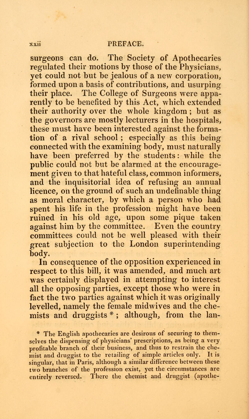 surgeons can do. The Society of Apothecaries regulated their motions by those of the Physicians, yet could not but be jealous of a new corporation, formed upon a basis of contributions, and usurping their place. The College of Surgeons were appa- rently to be benefited by this Act, which extended their authority over the whole kingdom; but as the governors are mostly lecturers in the hospitals, these must have been interested against the forma- tion of a rival school ; especially as this being connected with the examining body, must naturally have been preferred by the students: while the public could not but be alarmed at the encourage- ment given to that hateful class, common informers, and the inquisitorial idea of refusing an annual licence, on the ground of such an undefmable thing as moral character, by which a person who had spent his life in the profession might have been ruined in his old age, upon some pique taken against him by the committee. Even the country committees could not be well pleased with their great subjection to the London superintending body. In consequence of the opposition experienced in respect to this bill, it was amended, and much art was certainly displayed in attempting to interest all the opposing parties, except those who were in fact the two parties against which it was originally levelled, namely the female midwives and the che- mists and druggists *; although, from the lan- * The English apothecaries are desirous of securing to them- selves the dispensing of physicians' prescriptions, as being a very profitable branch of their business, and thus to restrain the che- mist and druggist to the retailing of simple articles only. It is singular, that in Paris, although a similar difference between these two branches of the profession exist, yet the circumstances are entirely reversed. There the chemist and druggist (apothe-