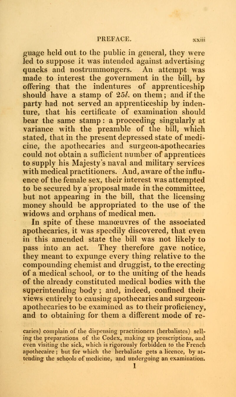 guage held out to the public in general, they were led to suppose it was intended against advertising quacks and nostrummongers. An attempt was made to interest the government in the bill, by offering that the indentures of apprenticeship should have a stamp of 251. on them; and if the party had not served an apprenticeship by inden- ture, that his certificate of examination should bear the same stamp: a proceeding singularly at variance with the preamble of the bill, which stated, that in the present depressed state of medi- cine, the apothecaries and surgeon-apothecaries could not obtain a sufficient number of apprentices to supply his Majesty's naval and military services with medical practitioners. And, aware of the influ- ence of the female sex, their interest was attempted to be secured by a proposal made in the committee, but not appearing in the bill, that the licensing money should be appropriated to the use of the widows and orphans of medical men. In spite of these manoeuvres of the associated apothecaries, it was speedily discovered, that even in this amended state the bill was not likely to pass into an act. They therefore gave notice, they meant to expunge every thing relative to the compounding chemist and druggist, to the erecting of a medical school, or to the uniting of the heads of the already constituted medical bodies with the superintending body ; and, indeed, confined their views entirely to causing apothecaries and surgeon- apothecaries to be examined as to their proficiency, and to obtaining for them a different mode of re- caries) complain of the dispensing practitioners (herbalistes) sell- ing the preparations of the Codex, making up prescriptions, and even visiting the sick, which is rigorously forbidden to the French apothecaire ; but for which the herbaliste gets a licence, by at- tending the schools of medicine, and undergoing an examination. 1