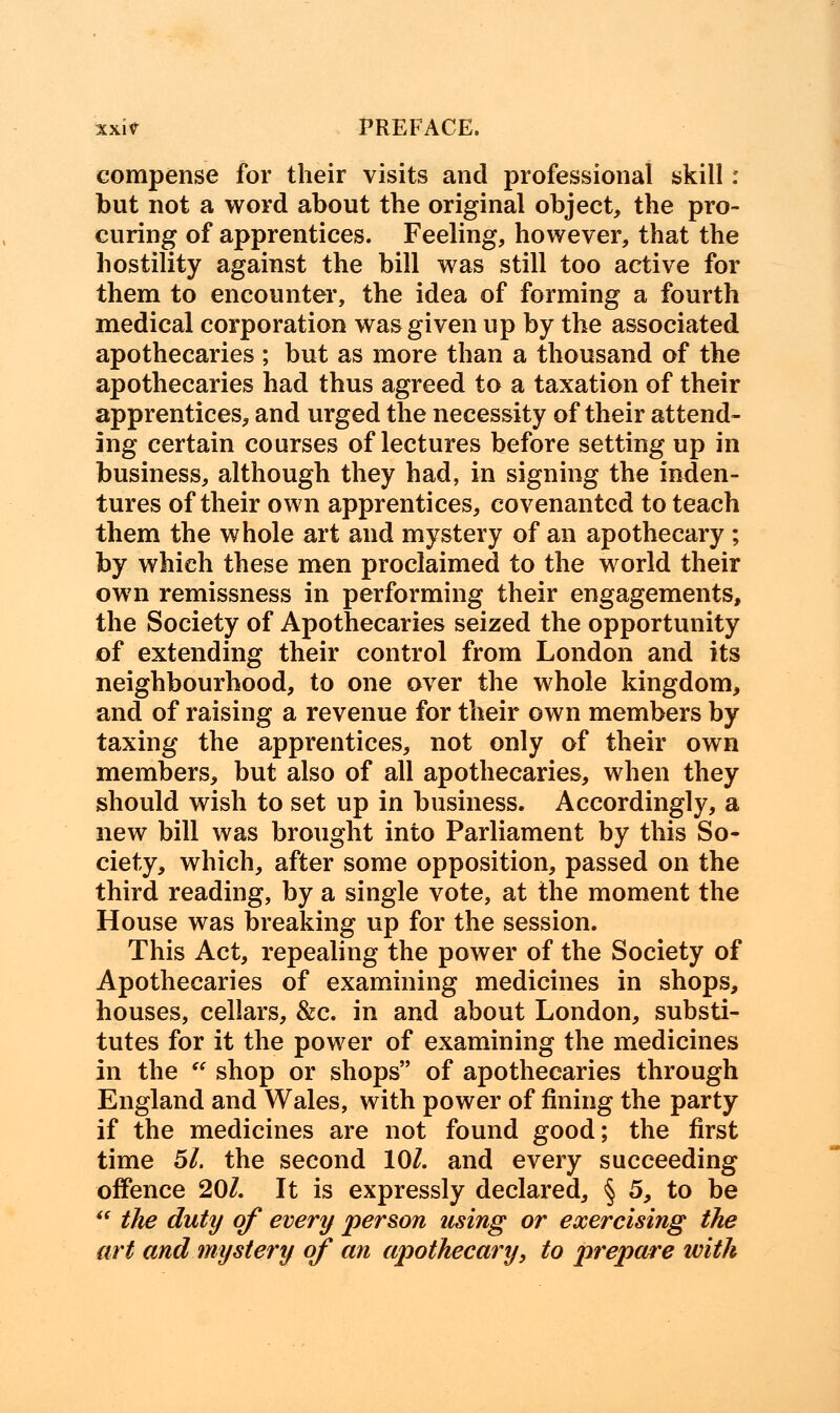 compense for their visits and professional skill : but not a word about the original object, the pro- curing of apprentices. Feeling, however, that the hostility against the bill was still too active for them to encounter, the idea of forming a fourth medical corporation was given up by the associated apothecaries ; but as more than a thousand of the apothecaries had thus agreed to a taxation of their apprentices, and urged the necessity of their attend- ing certain courses of lectures before setting up in business, although they had, in signing the inden- tures of their own apprentices, covenanted to teach them the whole art and mystery of an apothecary ; by which these men proclaimed to the world their own remissness in performing their engagements, the Society of Apothecaries seized the opportunity of extending their control from London and its neighbourhood, to one over the whole kingdom, and of raising a revenue for their own members by taxing the apprentices, not only of their own members, but also of all apothecaries, when they should wish to set up in business. Accordingly, a new bill was brought into Parliament by this So- ciety, which, after some opposition, passed on the third reading, by a single vote, at the moment the House was breaking up for the session. This Act, repealing the power of the Society of Apothecaries of examining medicines in shops, houses, cellars, &c. in and about London, substi- tutes for it the power of examining the medicines in the  shop or shops of apothecaries through England and Wales, with power of fining the party if the medicines are not found good; the first time 51. the second 10/. and every succeeding offence 201. It is expressly declared, § 5, to be  the duty of every person using or exercising the art and mystery of an apothecary, to prepare with